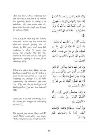 And now that a Book confirming their                ×−Ïd‰|ÁãΒ «!$# Ï‰ΨÏã ⎯ÏiΒ Ò=≈tGÏ. öΝèδu™!%y` $£ϑs9uρ
                                                                         ô
own has come to them from God, and they
had repeatedly forecast its coming to the           šχθßsÏFøtGó¡tƒ ã≅ö6s% ⎯ÏΒ (#θçΡ%x.uρ öΝßγyètΒ $yϑÏj9
unbelievers, they have denied what they
                                                    (#θèùttã $¨Β Νèδu™!$y_ $£ϑn=sù (#ρãxx. t⎦⎪Ï%©!$# ’n?tã
know to be the truth. God’s curse be upon
the unbelievers! (89)                               š⎥⎪ÍÏ≈s3ø9$# ’n?tã «!$# èπuΖ÷èn=sù 4 ⎯ÏμÎ/ (#ρãxŸ2

                                                                                                         ∩∇®∪
Vile is that for which they have bartered
their souls, because they have denied what          (#ρãàò6tƒ βr& öΝßγ|¡àΡr& ÿ⎯ÏμÎ/ #÷ρutIô©$# $yϑ|¡ø⁄Î/
                                                                                       (
God has revealed, grudging that He
should, by His grace, send down His                 ⎯ÏΒ ª!$# tΑÍi”t∴ãƒ βr& $·‹øót/ ª!$# tΑt“Ρr& !$yϑÎ/
revelations to whom He chooses from                 ρâ™!$t6sù ( ⎯ÍνÏŠ$t6Ïã ô⎯ÏΒ â™!$t±o„ ⎯tΒ 4’n?tã ⎯Ï&Î#ôÒsù
among His servants. Thus they have
incurred God’s wrath over and over again.           ÑU#x‹tã z⎯ƒÌÏ≈s3ù=Ï9uρ 4 5=ŸÒxî 4’n?tã A=ŸÒtóÎ/
Ignominious suffering is in store for the
unbelievers. (90)                                                                           ∩®⊃∪ Ñ⎥⎫Îγ•Β

                                                    (#θä9$s% ª!$# tΑt“Ρr& !$yϑÎ/ (#θãΨÏΒ#u™ öΝßγs9 Ÿ≅ŠÏ% #sŒ)uρ
                                                                                                            Î
When it is said to them, ‘Believe in what
                                                    $yϑÎ/ šχρãàõ3tƒuρ $uΖøŠn=tã tΑÌ“Ρé& !$yϑÎ/ ß⎯ÏΒ÷σçΡ
God has revealed,’ they say, ‘We believe in
what has been revealed to us.’ They deny            3 öΝßγyètΒ $yϑÏj9 $]%Ïd‰|ÁãΒ ‘,ysø9$# uθèδuρ …çνu™!#u‘uρ
everything else, although it is the truth,
corroborating the revelations they have.            βÎ) ã≅ö6s% ⎯ÏΒ «!$# u™!$uŠÎ;/Ρr& tβθè=çGø)s? zΝÎ=sù ö≅è%
Say, ‘Why, then, did you in the past kill
                                                                                 ∩®⊇∪ š⎥⎫ÏΖÏΒ÷σΒ ΝçGΨä.
                                                                                               •
God’s prophets, if you were true believers?’
(91)
                                                    §ΝèO ÏM≈uΖÉit7ø9$$Î/ ©y›θ•Β Νà2u™!%y` ô‰s)s9uρ *
                                                                          4

                                                    öΝçFΡr&uρ ⎯ÍνÏ‰÷èt/ .⎯ÏΒ Ÿ≅ôfÏèø9$# ãΝè?õ‹sƒªB$#
Moses came to you with clear proofs, but in
his absence you transgressed, worshipping                                               ∩®⊄∪ šχθßϑÎ=≈sß
the calf. (92)
                                                    ãΝà6s%öθsù $uΖ÷èsùu‘uρ öΝä3s)≈sV‹ÏΒ $tΡõ‹s{r& øŒÎ)uρ

We accepted your solemn pledge, and We              ;ο§θà)Î/ Νà6≈uΖ÷s?#u™ !$tΒ (#ρä‹äz u‘θ’Ü9$#
raised Mount Sinai above you, saying,
                                                                                                 ( (#θãèyϑó™$#uρ
‘Take with firmness and strength what We




                                               88
 