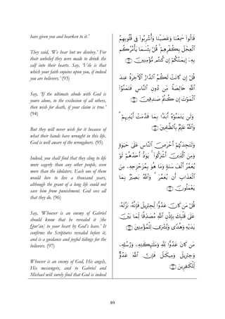 have given you and hearken to it.’                    ãΝÎγÎ/θè=è% ’Îû (#θç/Ìô©é&uρ $uΖøŠ|Átãuρ $uΖ÷èÏÿxœ (#θä9$s%

                                                      Νà2ããΒù'tƒ $yϑ|¡ø⁄Î/ ö≅è% 4 öΝÏδÌøà6Î/ Ÿ≅ôfÏèø9$#
They said, ‘We hear but we disobey.’ For
their unbelief they were made to drink the                ∩®⊂∪ š⎥⎫ÏΖÏΒ÷σ•Β ΟçGΨä. βÎ) öΝä3Ψ≈yϑƒÎ) ÿ⎯Ïμ/
                                                                                          ã           Î
calf into their hearts. Say, ‘Vile is that
which your faith enjoins upon you, if indeed
you are believers.’ (93)                              y‰ΨÏã äοtÅzFψ$# â‘#£‰9$# ãΝà6s9 ôMtΡ%x. βÎ) ö≅è%

                                                      (#âθ¨ΖyϑtFsù Ä¨$¨Ψ9$# ÈβρßŠ ⎯ÏiΒ ZπÁÏ9%s{ «!$#
                                                                                         |
Say, ‘If the ultimate abode with God is
yours alone, to the exclusion of all others,                   ∩®⊆∪ š⎥⎫Ï%Ï‰≈|¹ ÷Λä⎢Ψà2 βÎ) |Nöθyϑø9$#
then wish for death, if your claim is true.’
(94)
                                                      3 öΝκ‰É‰÷ƒr& ôMtΒ£‰s% $yϑÎ/ #J‰t/r& çνöθ¨ΨyϑtGtƒ ⎯s9uρ
                                                          Í

But they will never wish for it because of                                     ∩®∈∪ t⎦⎫ÏΗÍ>≈©à9$$Î/ 7Λ⎧Î=tæ ª!$#uρ
what their hands have wrought in this life.
God is well aware of the wrongdoers. (95)             ;ο4θuŠym 4’n?tã Ä¨$¨Ψ9$# š⇑tômr& öΝåκ¨Ξy‰ÉftGs9uρ

Indeed, you shall find that they cling to life        öθs9 öΝèδß‰tnr& –Šuθtƒ 4 (#θä.uõ°r& š⎥⎪Ï%©!$# z⎯ÏΒuρ
more eagerly than any other people, even              z⎯ÏΒ ⎯ÏμÏnÌ“ômt“ßϑÎ/ uθèδ $tΒuρ 7πuΖy™ y#ø9r& ã£ϑyèãƒ
more than the idolaters. Each one of them
would love to live a thousand years,                  $yϑÎ/ 7ÅÁt/ ª!$#uρ 3 t£ϑyèãƒ βr& É>#x‹yèø9$#
although the grant of a long life could not
                                                                                           ∩®∉∪ šχθè=yϑ÷ètƒ
save him from punishment. God sees all
that they do. (96)
                                                      …çμs9¨“tΡ …çμ¯ΡÎ*sù Ÿ≅ƒÎö9ÉfÏj9 #xρß‰tã šχ%x. ⎯tΒ ö≅è%
Say, ‘Whoever is an enemy of Gabriel
                                                      š⎥÷⎫t/ $yϑÏj9 $]%Ïd‰|ÁãΒ «!$# ÈβøŒÎ*Î/ y7Î6ù=s% 4’n?tã
should know that he revealed it [the
Qur’ān] to your heart by God’s leave.’ It                  ∩®∠∪ t⎦⎫ÏΨÏΒ÷σßϑù=Ï9 2”uô³ç0uρ “Y‰èδuρ Ïμ÷ƒy‰tƒ
confirms the Scriptures revealed before it,
and is a guidance and joyful tidings for the
believers. (97)                                       ⎯Ï&Î#ß™â‘uρ ⎯ÏμÏGx6Í×¯≈n=tΒuρ °! #xρß‰tã tβ%x. ⎯tΒ

                                                      Aρß‰tã ©!$#  χÎ*sù Ÿ≅8s3‹ÏΒuρ Ÿ≅ƒÎö9Å_uρ
Whoever is an enemy of God, His angels,
His messengers, and to Gabriel and                                                           ∩®∇∪ z⎯ƒÌÏ≈s3ù=Ïj9
Michael will surely find that God is indeed




                                                 89
 