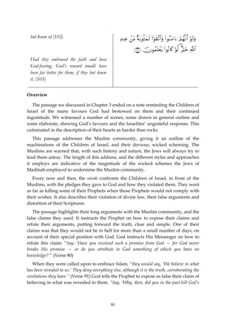 but knew id (102)                                 Ï‰ΨÏã ⎯ÏiΒ ×πt/θèVyϑs9 (#θs)¨?$#uρ (#θãΖtΒ#u™ óΟßγ¯Ρr& öθs9uρ
                                                         ô                  ö

                                                              ∩⊇⊃⊂∪ šχθßϑn=ôètƒ #θçΡ%x. öθ©9 ( ×öyz «!$#
                                                                                (
 Had they embraced the faith and been
 God-fearing, God’s reward would have
 been far better for them, if they but knew
 it. (103)

Overview

   The passage we discussed in Chapter 3 ended on a note reminding the Children of
Israel of the many favours God had bestowed on them and their continued
ingratitude. We witnessed a number of scenes, some drawn in general outline and
some elaborate, showing God’s favours and the Israelites’ ungrateful response. This
culminated in the description of their hearts as harder than rocks.
   This passage addresses the Muslim community, giving it an outline of the
machinations of the Children of Israel, and their devious, wicked scheming. The
Muslims are warned that, with such history and nature, the Jews will always try to
lead them astray. The length of this address, and the different styles and approaches
it employs are indicative of the magnitude of the wicked schemes the Jews of
Madinah employed to undermine the Muslim community.
   Every now and then, the sūrah confronts the Children of Israel, in front of the
Muslims, with the pledges they gave to God and how they violated them. They went
as far as killing some of their Prophets when those Prophets would not comply with
their wishes. It also describes their violation of divine law, their false arguments and
distortion of their Scriptures.
   The passage highlights their long arguments with the Muslim community, and the
false claims they used. It instructs the Prophet on how to expose their claims and
refute their arguments, putting forward the truth, clear and simple. One of their
claims was that they would not be in hell for more than a small number of days, on
account of their special position with God. God instructs His Messenger on how to
refute this claim: “Say: ‘Have you received such a promise from God — for God never
breaks His promise — or do you attribute to God something of which you have no
knowledge?’“ (Verse 80)
   When they were called upon to embrace Islam, “they would say, ‘We believe in what
has been revealed to us.’ They deny everything else, although it is the truth, corroborating the
revelations they have.” (Verse 91) God tells the Prophet to expose as false their claim of
believing in what was revealed to them. “Say, ‘Why, then, did you in the past kill God’s



                                              91
 