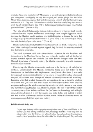 Al-Baqarah (The Cow) | COVENANTS BREACHED ALL THE TIME



prophets, if you were true believers?’ Moses came to you with clear proof, but in his absence
you transgressed, worshipping the calf. We accepted your solemn pledge, and We raised
Mount Sinai above you, saying, ‘Take with firmness and strength what We have given you
and hearken to it.’ They said, ‘We hear but we disobey.’ For their unbelief they were made to
drink the calf into their hearts. Say, ‘Vile is that which your faith enjoins upon you, if indeed
you are believers.’” (Verses 91-93)
    They also alleged that paradise belongs to them alone, in preference to all people.
God instructs the Prophet Muĥammad to challenge them to open appeal in which
they and the Muslims would meet and pray to God together to destroy the party that
is lying: “Say: ‘If the ultimate abode with God is yours alone, to the exclusion of all others,
then wish for death, if your claim is true.’” (Verse 94)
   He also states very clearly that they would never wish for death. This proved to be
true. When challenged for such a public appeal, they declined, because they realized
that their claims were false.
   The sūrah continues with this confrontation, exposure of the Israelites and
instructions to the Muslims. Such a line was certain to weaken and foil the Jewish
wicked schemes against the Muslims. All their devious designs were laid bare.
Through knowledge of their old history, the Muslim community was able to expose
their insidious methods.
   Even today, the Muslim community continues to be the target of such Jewish
methods. Unfortunately, the Muslim community today does not follow in the
footsteps of its forefathers who implemented the Qur’ānic directives. It was only
through such implementation that they were able to overcome the wicked schemes of
the Jews of Madinah, even though the Muslim community was still in its infancy.
Persisting with their wicked designs, the Jews continue to try to turn the Muslims
away from the Qur’ān so that they would not derive from it their most effective
weapons. As long as the Muslim community turns its back to its source of true power
and pure knowledge, they feel safe. Therefore, anyone who tries to divert the Muslim
community away from its faith and from the Qur’ān serves, knowingly and willingly
or not, the Israeli aims. It is only through its true faith, its law and method of action
that the Muslim community derives its true power. When it abandons these, its
enemies are assured of their safety and victory.


Falsification of Scriptures

       Do you hope that they will accept your message when some of them would listen to the
       word of God then, having understood them, knowingly distort it? When they meet the
       believers, they say, ‘We believe,’ but when they find themselves alone, they say to one
       another, Need you inform them that which God has disclosed to you? They will only



                                               92
 