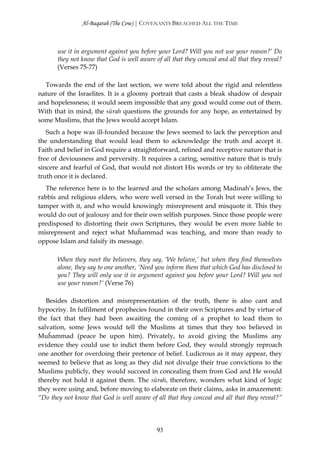 Al-Baqarah (The Cow) | COVENANTS BREACHED ALL THE TIME



       use it in argument against you before your Lord? Will you not use your reason?’ Do
       they not know that God is well aware of all that they conceal and all that they reveal?
       (Verses 75-77)

  Towards the end of the last section, we were told about the rigid and relentless
nature of the Israelites. It is a gloomy portrait that casts a bleak shadow of despair
and hopelessness; it would seem impossible that any good would come out of them.
With that in mind, the sūrah questions the grounds for any hope, as entertained by
some Muslims, that the Jews would accept Islam.
   Such a hope was ill-founded because the Jews seemed to lack the perception and
the understanding that would lead them to acknowledge the truth and accept it.
Faith and belief in God require a straightforward, refined and receptive nature that is
free of deviousness and perversity. It requires a caring, sensitive nature that is truly
sincere and fearful of God, that would not distort His words or try to obliterate the
truth once it is declared.
   The reference here is to the learned and the scholars among Madinah’s Jews, the
rabbis and religious elders, who were well versed in the Torah but were willing to
tamper with it, and who would knowingly misrepresent and misquote it. This they
would do out of jealousy and for their own selfish purposes. Since those people were
predisposed to distorting their own Scriptures, they would be even more liable to
misrepresent and reject what Muĥammad was teaching, and more than ready to
oppose Islam and falsify its message.

       When they meet the believers, they say, ‘We believe,’ but when they find themselves
       alone, they say to one another, ‘Need you inform them that which God has disclosed to
       you? They will only use it in argument against you before your Lord? Will you not
       use your reason?’ (Verse 76)

   Besides distortion and misrepresentation of the truth, there is also cant and
hypocrisy. In fulfilment of prophecies found in their own Scriptures and by virtue of
the fact that they had been awaiting the coming of a prophet to lead them to
salvation, some Jews would tell the Muslims at times that they too believed in
Muĥammad (peace be upon him). Privately, to avoid giving the Muslims any
evidence they could use to indict them before God, they would strongly reproach
one another for overdoing their pretence of belief. Ludicrous as it may appear, they
seemed to believe that as long as they did not divulge their true convictions to the
Muslims publicly, they would succeed in concealing them from God and He would
thereby not hold it against them. The sūrah, therefore, wonders what kind of logic
they were using and, before moving to elaborate on their claims, asks in amazement:
“Do they not know that God is well aware of all that they conceal and all that they reveal?”




                                             93
 
