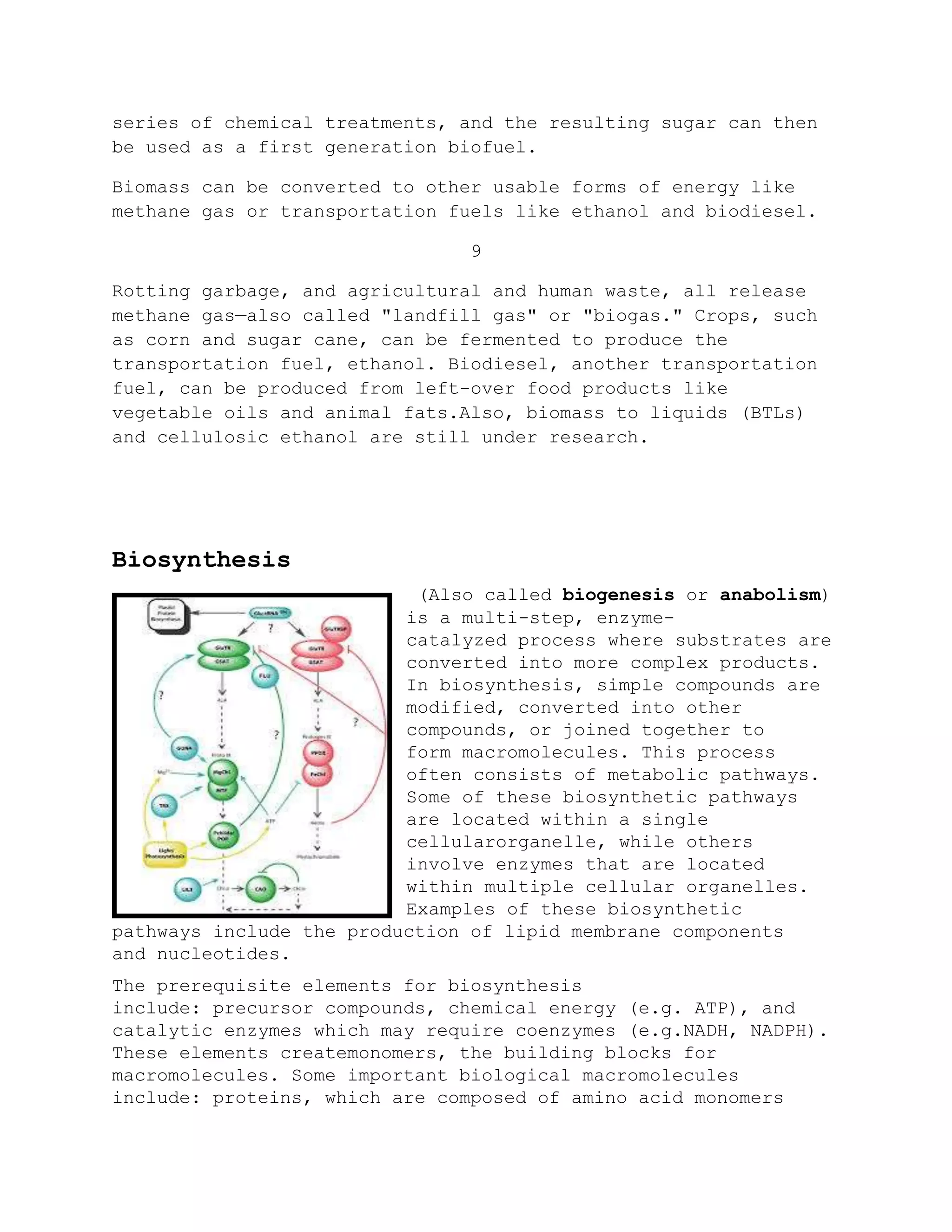 series of chemical treatments, and the resulting sugar can then
be used as a first generation biofuel.
Biomass can be converted to other usable forms of energy like
methane gas or transportation fuels like ethanol and biodiesel.
9
Rotting garbage, and agricultural and human waste, all release
methane gas—also called "landfill gas" or "biogas." Crops, such
as corn and sugar cane, can be fermented to produce the
transportation fuel, ethanol. Biodiesel, another transportation
fuel, can be produced from left-over food products like
vegetable oils and animal fats.Also, biomass to liquids (BTLs)
and cellulosic ethanol are still under research.
Biosynthesis
(Also called biogenesis or anabolism)
is a multi-step, enzyme-
catalyzed process where substrates are
converted into more complex products.
In biosynthesis, simple compounds are
modified, converted into other
compounds, or joined together to
form macromolecules. This process
often consists of metabolic pathways.
Some of these biosynthetic pathways
are located within a single
cellularorganelle, while others
involve enzymes that are located
within multiple cellular organelles.
Examples of these biosynthetic
pathways include the production of lipid membrane components
and nucleotides.
The prerequisite elements for biosynthesis
include: precursor compounds, chemical energy (e.g. ATP), and
catalytic enzymes which may require coenzymes (e.g.NADH, NADPH).
These elements createmonomers, the building blocks for
macromolecules. Some important biological macromolecules
include: proteins, which are composed of amino acid monomers
 