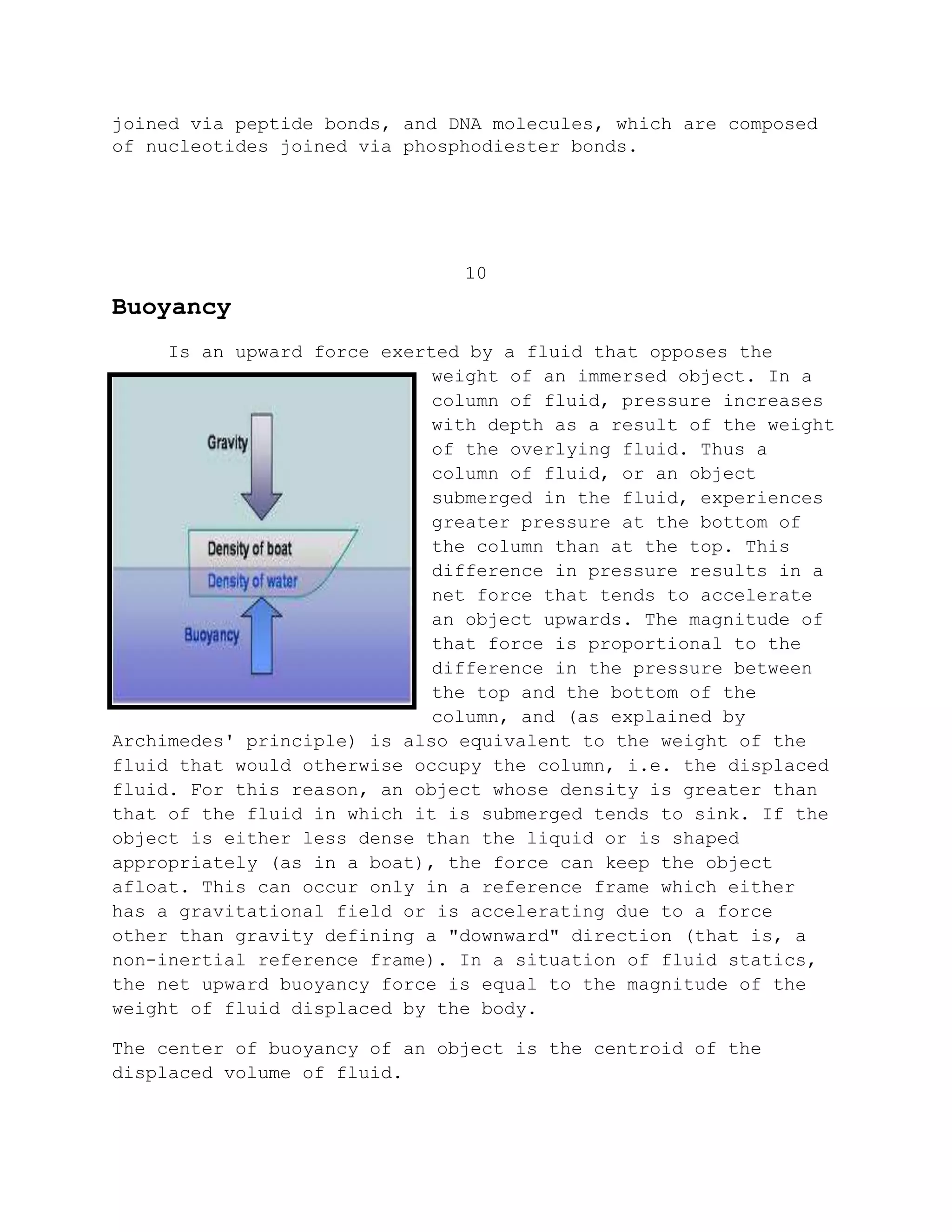 joined via peptide bonds, and DNA molecules, which are composed
of nucleotides joined via phosphodiester bonds.
10
Buoyancy
Is an upward force exerted by a fluid that opposes the
weight of an immersed object. In a
column of fluid, pressure increases
with depth as a result of the weight
of the overlying fluid. Thus a
column of fluid, or an object
submerged in the fluid, experiences
greater pressure at the bottom of
the column than at the top. This
difference in pressure results in a
net force that tends to accelerate
an object upwards. The magnitude of
that force is proportional to the
difference in the pressure between
the top and the bottom of the
column, and (as explained by
Archimedes' principle) is also equivalent to the weight of the
fluid that would otherwise occupy the column, i.e. the displaced
fluid. For this reason, an object whose density is greater than
that of the fluid in which it is submerged tends to sink. If the
object is either less dense than the liquid or is shaped
appropriately (as in a boat), the force can keep the object
afloat. This can occur only in a reference frame which either
has a gravitational field or is accelerating due to a force
other than gravity defining a "downward" direction (that is, a
non-inertial reference frame). In a situation of fluid statics,
the net upward buoyancy force is equal to the magnitude of the
weight of fluid displaced by the body.
The center of buoyancy of an object is the centroid of the
displaced volume of fluid.
 