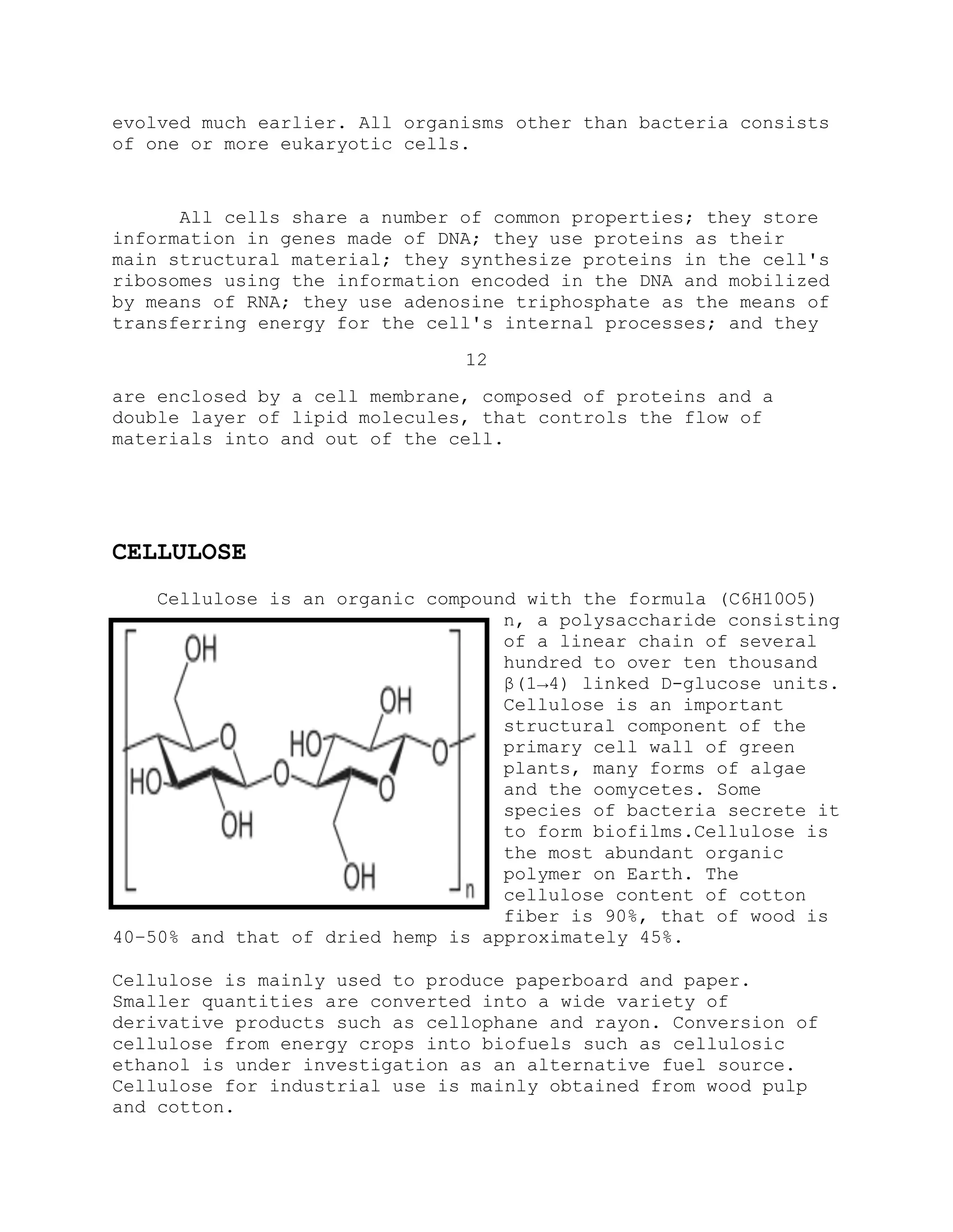 evolved much earlier. All organisms other than bacteria consists
of one or more eukaryotic cells.
All cells share a number of common properties; they store
information in genes made of DNA; they use proteins as their
main structural material; they synthesize proteins in the cell's
ribosomes using the information encoded in the DNA and mobilized
by means of RNA; they use adenosine triphosphate as the means of
transferring energy for the cell's internal processes; and they
12
are enclosed by a cell membrane, composed of proteins and a
double layer of lipid molecules, that controls the flow of
materials into and out of the cell.
CELLULOSE
Cellulose is an organic compound with the formula (C6H10O5)
n, a polysaccharide consisting
of a linear chain of several
hundred to over ten thousand
β(1→4) linked D-glucose units.
Cellulose is an important
structural component of the
primary cell wall of green
plants, many forms of algae
and the oomycetes. Some
species of bacteria secrete it
to form biofilms.Cellulose is
the most abundant organic
polymer on Earth. The
cellulose content of cotton
fiber is 90%, that of wood is
40–50% and that of dried hemp is approximately 45%.
Cellulose is mainly used to produce paperboard and paper.
Smaller quantities are converted into a wide variety of
derivative products such as cellophane and rayon. Conversion of
cellulose from energy crops into biofuels such as cellulosic
ethanol is under investigation as an alternative fuel source.
Cellulose for industrial use is mainly obtained from wood pulp
and cotton.
 