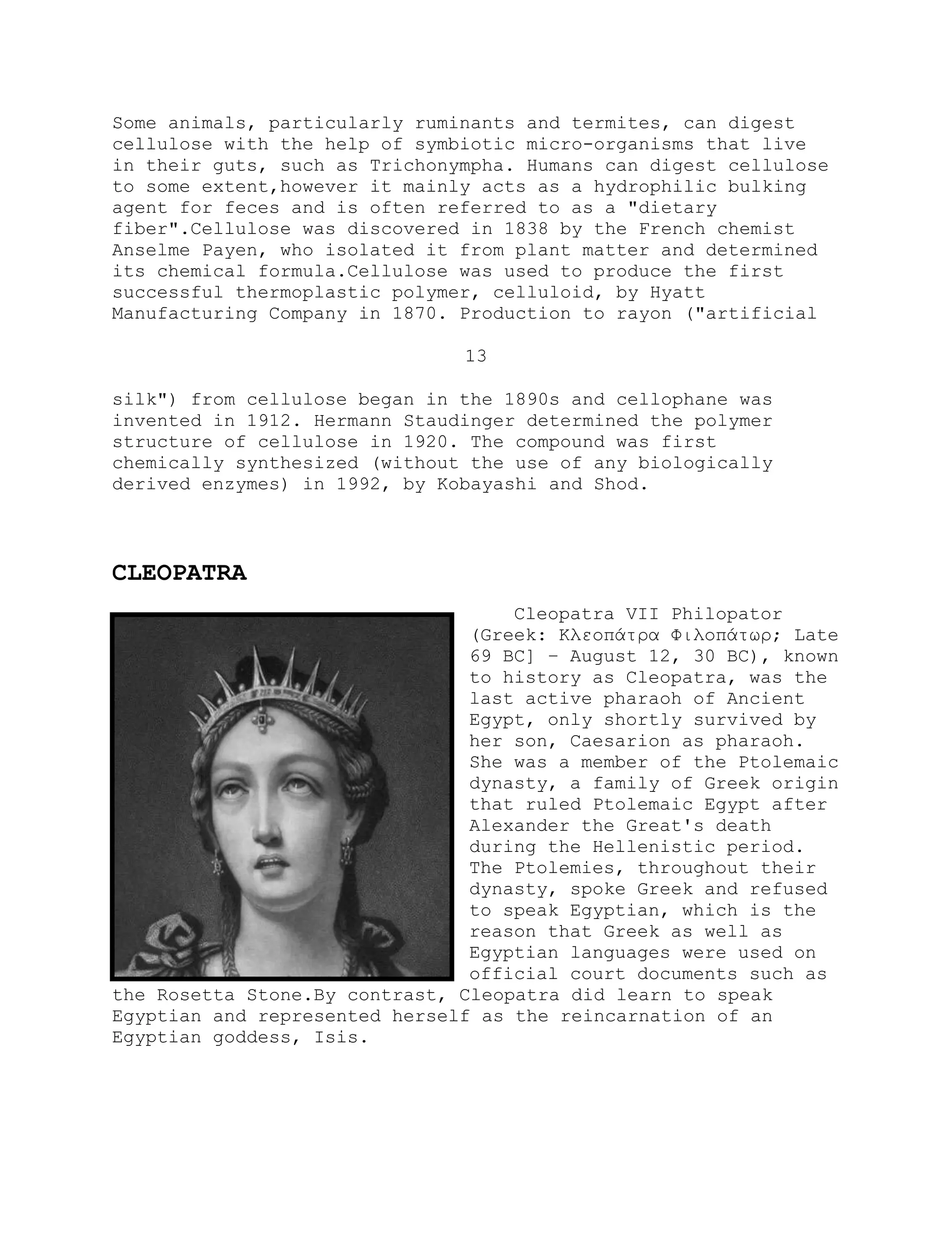 Some animals, particularly ruminants and termites, can digest
cellulose with the help of symbiotic micro-organisms that live
in their guts, such as Trichonympha. Humans can digest cellulose
to some extent,however it mainly acts as a hydrophilic bulking
agent for feces and is often referred to as a "dietary
fiber".Cellulose was discovered in 1838 by the French chemist
Anselme Payen, who isolated it from plant matter and determined
its chemical formula.Cellulose was used to produce the first
successful thermoplastic polymer, celluloid, by Hyatt
Manufacturing Company in 1870. Production to rayon ("artificial
13
silk") from cellulose began in the 1890s and cellophane was
invented in 1912. Hermann Staudinger determined the polymer
structure of cellulose in 1920. The compound was first
chemically synthesized (without the use of any biologically
derived enzymes) in 1992, by Kobayashi and Shod.
CLEOPATRA
Cleopatra VII Philopator
(Greek: Κλεοπάτρα Φιλοπάτωρ; Late
69 BC] – August 12, 30 BC), known
to history as Cleopatra, was the
last active pharaoh of Ancient
Egypt, only shortly survived by
her son, Caesarion as pharaoh.
She was a member of the Ptolemaic
dynasty, a family of Greek origin
that ruled Ptolemaic Egypt after
Alexander the Great's death
during the Hellenistic period.
The Ptolemies, throughout their
dynasty, spoke Greek and refused
to speak Egyptian, which is the
reason that Greek as well as
Egyptian languages were used on
official court documents such as
the Rosetta Stone.By contrast, Cleopatra did learn to speak
Egyptian and represented herself as the reincarnation of an
Egyptian goddess, Isis.
 