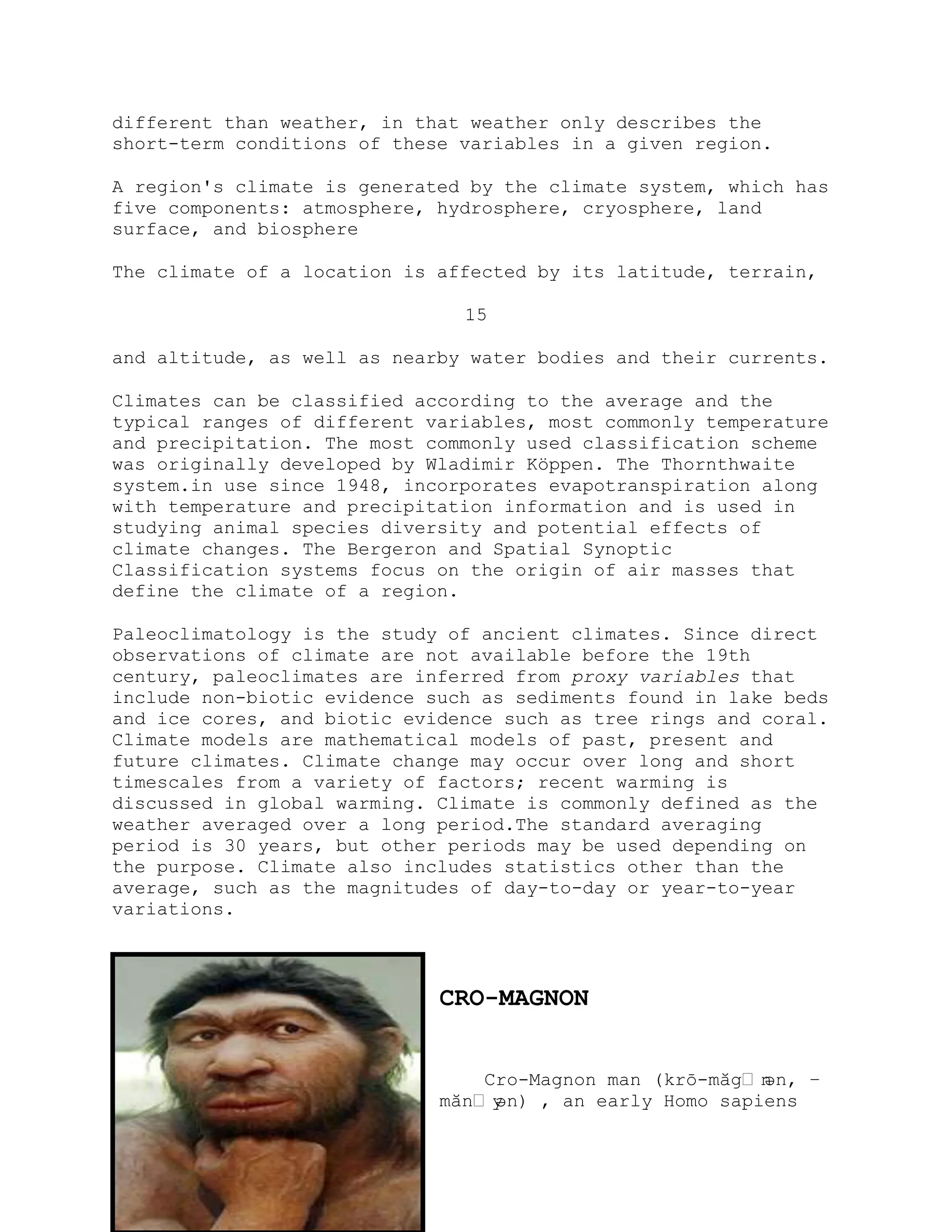 different than weather, in that weather only describes the
short-term conditions of these variables in a given region.
A region's climate is generated by the climate system, which has
five components: atmosphere, hydrosphere, cryosphere, land
surface, and biosphere
The climate of a location is affected by its latitude, terrain,
15
and altitude, as well as nearby water bodies and their currents.
Climates can be classified according to the average and the
typical ranges of different variables, most commonly temperature
and precipitation. The most commonly used classification scheme
was originally developed by Wladimir Köppen. The Thornthwaite
system.in use since 1948, incorporates evapotranspiration along
with temperature and precipitation information and is used in
studying animal species diversity and potential effects of
climate changes. The Bergeron and Spatial Synoptic
Classification systems focus on the origin of air masses that
define the climate of a region.
Paleoclimatology is the study of ancient climates. Since direct
observations of climate are not available before the 19th
century, paleoclimates are inferred from proxy variables that
include non-biotic evidence such as sediments found in lake beds
and ice cores, and biotic evidence such as tree rings and coral.
Climate models are mathematical models of past, present and
future climates. Climate change may occur over long and short
timescales from a variety of factors; recent warming is
discussed in global warming. Climate is commonly defined as the
weather averaged over a long period.The standard averaging
period is 30 years, but other periods may be used depending on
the purpose. Climate also includes statistics other than the
average, such as the magnitudes of day-to-day or year-to-year
variations.
CRO-MAGNON
Cro-Magnon man (krō-măgˈnən, –
mănˈyən) , an early Homo sapiens
 