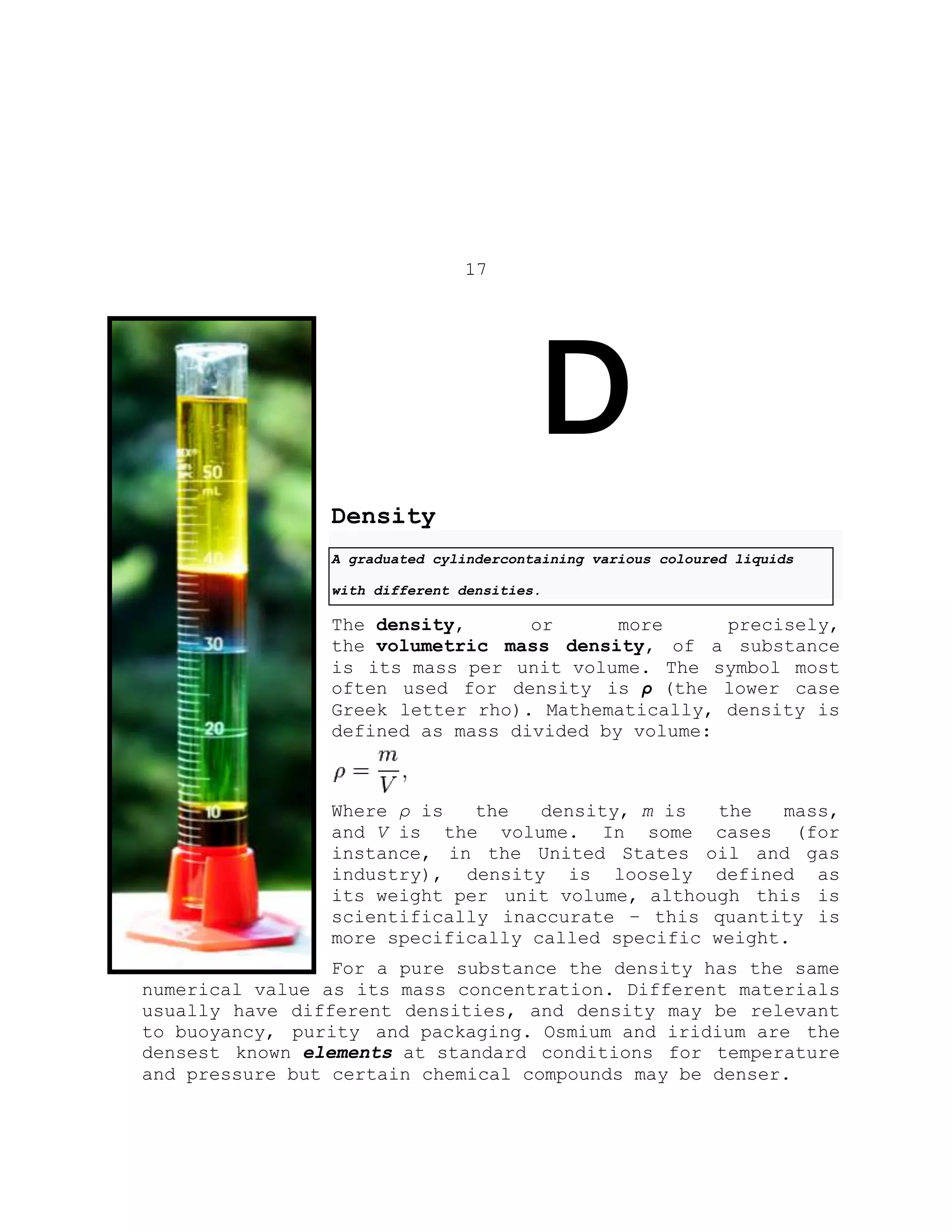 17
D
Density
A graduated cylindercontaining various coloured liquids
with different densities.
The density, or more precisely,
the volumetric mass density, of a substance
is its mass per unit volume. The symbol most
often used for density is ρ (the lower case
Greek letter rho). Mathematically, density is
defined as mass divided by volume:
Where ρ is the density, m is the mass,
and V is the volume. In some cases (for
instance, in the United States oil and gas
industry), density is loosely defined as
its weight per unit volume, although this is
scientifically inaccurate – this quantity is
more specifically called specific weight.
For a pure substance the density has the same
numerical value as its mass concentration. Different materials
usually have different densities, and density may be relevant
to buoyancy, purity and packaging. Osmium and iridium are the
densest known elements at standard conditions for temperature
and pressure but certain chemical compounds may be denser.
 