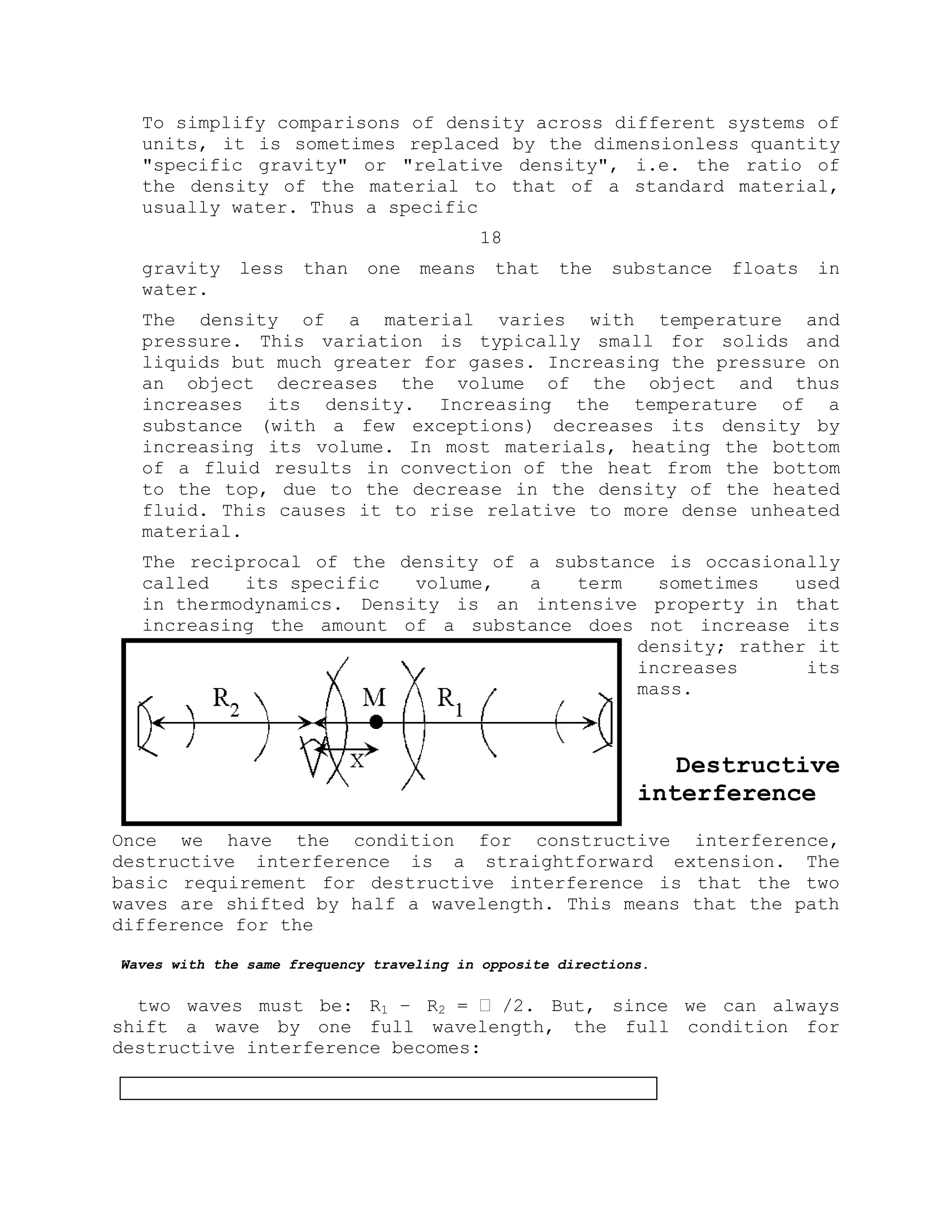To simplify comparisons of density across different systems of
units, it is sometimes replaced by the dimensionless quantity
"specific gravity" or "relative density", i.e. the ratio of
the density of the material to that of a standard material,
usually water. Thus a specific
18
gravity less than one means that the substance floats in
water.
The density of a material varies with temperature and
pressure. This variation is typically small for solids and
liquids but much greater for gases. Increasing the pressure on
an object decreases the volume of the object and thus
increases its density. Increasing the temperature of a
substance (with a few exceptions) decreases its density by
increasing its volume. In most materials, heating the bottom
of a fluid results in convection of the heat from the bottom
to the top, due to the decrease in the density of the heated
fluid. This causes it to rise relative to more dense unheated
material.
The reciprocal of the density of a substance is occasionally
called its specific volume, a term sometimes used
in thermodynamics. Density is an intensive property in that
increasing the amount of a substance does not increase its
density; rather it
increases its
mass.
Destructive
interference
Once we have the condition for constructive interference,
destructive interference is a straightforward extension. The
basic requirement for destructive interference is that the two
waves are shifted by half a wavelength. This means that the path
difference for the
Waves with the same frequency traveling in opposite directions.
two waves must be: R1 – R2 = ˈ /2. But, since we can always
shift a wave by one full wavelength, the full condition for
destructive interference becomes:
 