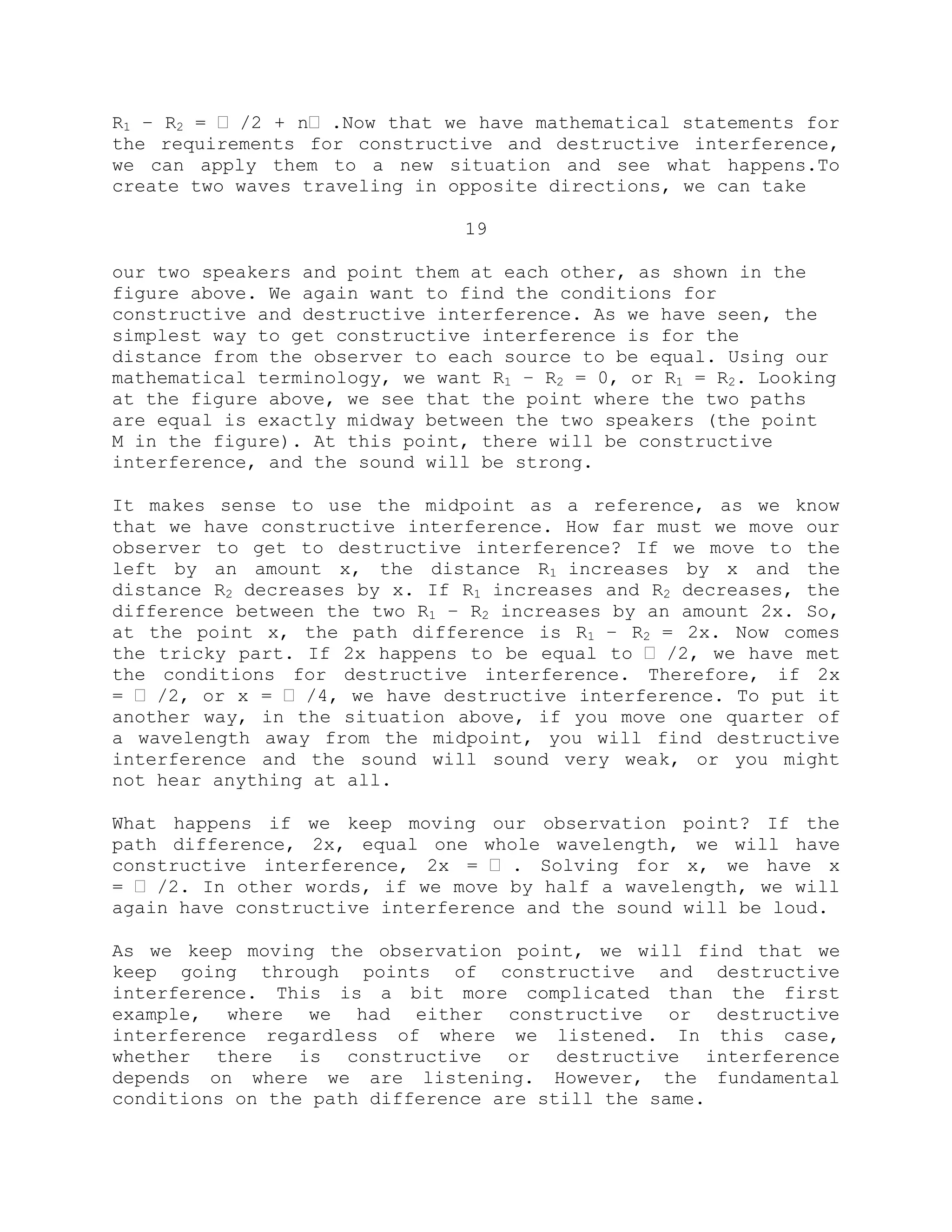 R1 – R2 = ˈ /2 + nˈ .Now that we have mathematical statements for
the requirements for constructive and destructive interference,
we can apply them to a new situation and see what happens.To
create two waves traveling in opposite directions, we can take
19
our two speakers and point them at each other, as shown in the
figure above. We again want to find the conditions for
constructive and destructive interference. As we have seen, the
simplest way to get constructive interference is for the
distance from the observer to each source to be equal. Using our
mathematical terminology, we want R1 – R2 = 0, or R1 = R2. Looking
at the figure above, we see that the point where the two paths
are equal is exactly midway between the two speakers (the point
M in the figure). At this point, there will be constructive
interference, and the sound will be strong.
It makes sense to use the midpoint as a reference, as we know
that we have constructive interference. How far must we move our
observer to get to destructive interference? If we move to the
left by an amount x, the distance R1 increases by x and the
distance R2 decreases by x. If R1 increases and R2 decreases, the
difference between the two R1 – R2 increases by an amount 2x. So,
at the point x, the path difference is R1 – R2 = 2x. Now comes
the tricky part. If 2x happens to be equal to ˈ /2, we have met
the conditions for destructive interference. Therefore, if 2x
= ˈ /2, or x = ˈ /4, we have destructive interference. To put it
another way, in the situation above, if you move one quarter of
a wavelength away from the midpoint, you will find destructive
interference and the sound will sound very weak, or you might
not hear anything at all.
What happens if we keep moving our observation point? If the
path difference, 2x, equal one whole wavelength, we will have
constructive interference, 2x = ˈ . Solving for x, we have x
= ˈ /2. In other words, if we move by half a wavelength, we will
again have constructive interference and the sound will be loud.
As we keep moving the observation point, we will find that we
keep going through points of constructive and destructive
interference. This is a bit more complicated than the first
example, where we had either constructive or destructive
interference regardless of where we listened. In this case,
whether there is constructive or destructive interference
depends on where we are listening. However, the fundamental
conditions on the path difference are still the same.
 