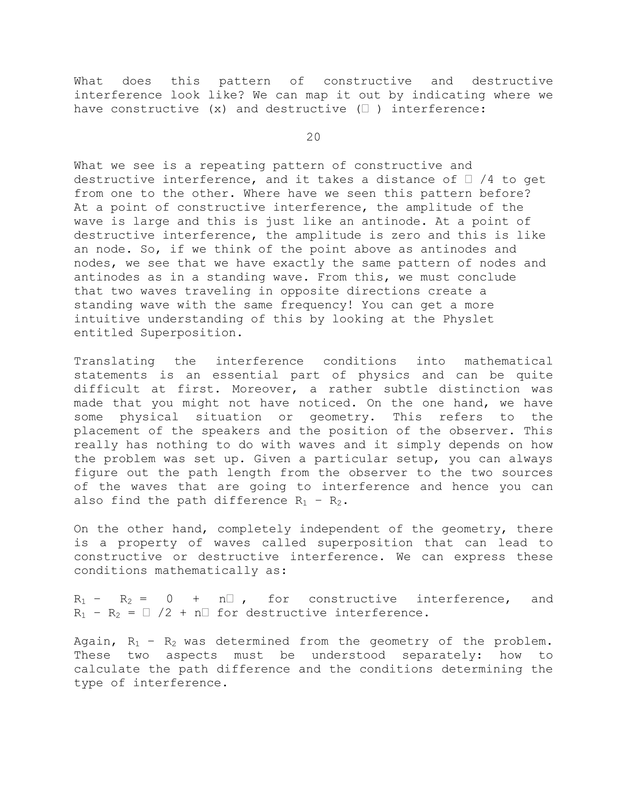 What does this pattern of constructive and destructive
interference look like? We can map it out by indicating where we
have constructive (x) and destructive (ˈ ) interference:
20
What we see is a repeating pattern of constructive and
destructive interference, and it takes a distance of ˈ /4 to get
from one to the other. Where have we seen this pattern before?
At a point of constructive interference, the amplitude of the
wave is large and this is just like an antinode. At a point of
destructive interference, the amplitude is zero and this is like
an node. So, if we think of the point above as antinodes and
nodes, we see that we have exactly the same pattern of nodes and
antinodes as in a standing wave. From this, we must conclude
that two waves traveling in opposite directions create a
standing wave with the same frequency! You can get a more
intuitive understanding of this by looking at the Physlet
entitled Superposition.
Translating the interference conditions into mathematical
statements is an essential part of physics and can be quite
difficult at first. Moreover, a rather subtle distinction was
made that you might not have noticed. On the one hand, we have
some physical situation or geometry. This refers to the
placement of the speakers and the position of the observer. This
really has nothing to do with waves and it simply depends on how
the problem was set up. Given a particular setup, you can always
figure out the path length from the observer to the two sources
of the waves that are going to interference and hence you can
also find the path difference R1 – R2.
On the other hand, completely independent of the geometry, there
is a property of waves called superposition that can lead to
constructive or destructive interference. We can express these
conditions mathematically as:
R1 – R2 = 0 + nˈ , for constructive interference, and
R1 – R2 = ˈ /2 + nˈ for destructive interference.
Again, R1 – R2 was determined from the geometry of the problem.
These two aspects must be understood separately: how to
calculate the path difference and the conditions determining the
type of interference.
 