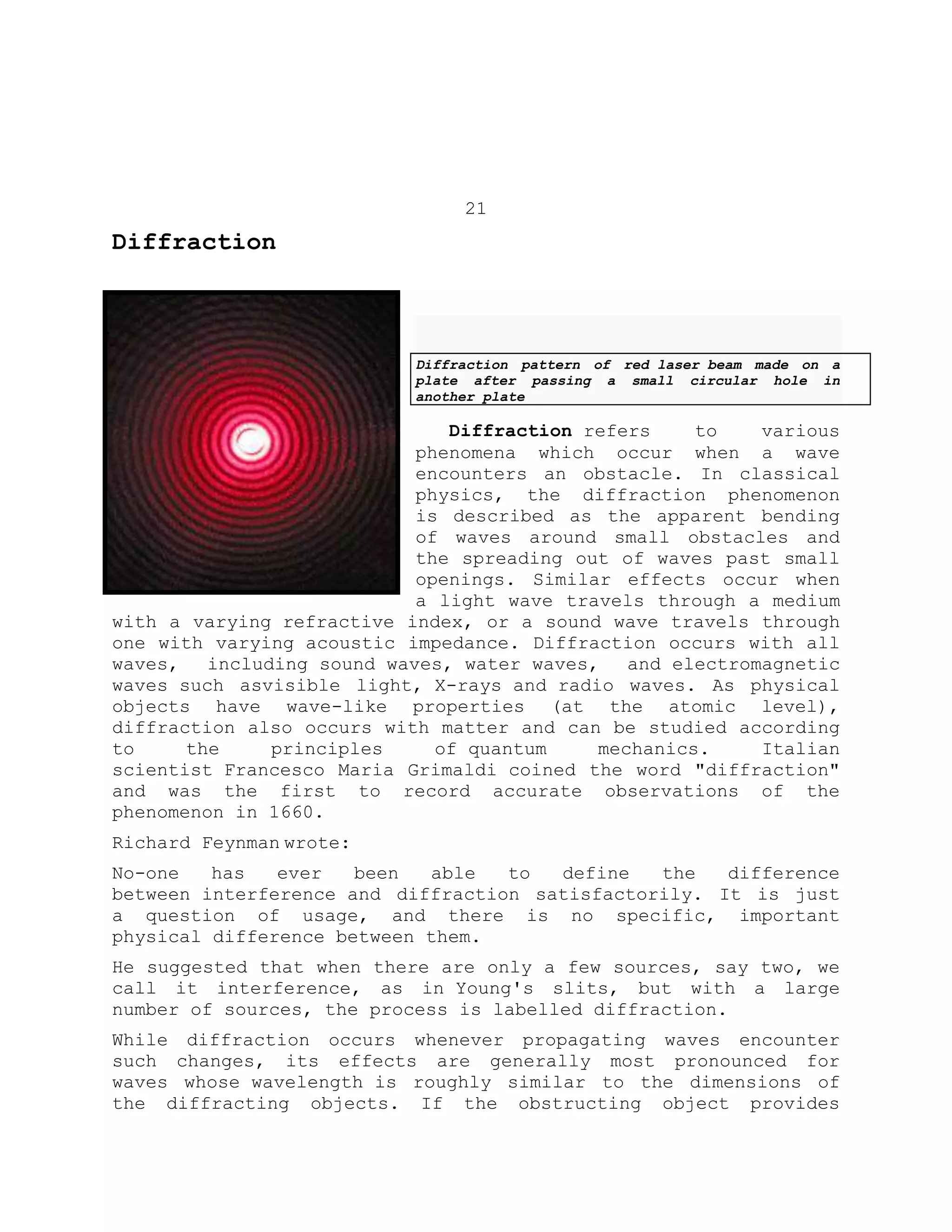 21
Diffraction
Diffraction pattern of red laser beam made on a
plate after passing a small circular hole in
another plate
Diffraction refers to various
phenomena which occur when a wave
encounters an obstacle. In classical
physics, the diffraction phenomenon
is described as the apparent bending
of waves around small obstacles and
the spreading out of waves past small
openings. Similar effects occur when
a light wave travels through a medium
with a varying refractive index, or a sound wave travels through
one with varying acoustic impedance. Diffraction occurs with all
waves, including sound waves, water waves, and electromagnetic
waves such asvisible light, X-rays and radio waves. As physical
objects have wave-like properties (at the atomic level),
diffraction also occurs with matter and can be studied according
to the principles of quantum mechanics. Italian
scientist Francesco Maria Grimaldi coined the word "diffraction"
and was the first to record accurate observations of the
phenomenon in 1660.
Richard Feynman wrote:
No-one has ever been able to define the difference
between interference and diffraction satisfactorily. It is just
a question of usage, and there is no specific, important
physical difference between them.
He suggested that when there are only a few sources, say two, we
call it interference, as in Young's slits, but with a large
number of sources, the process is labelled diffraction.
While diffraction occurs whenever propagating waves encounter
such changes, its effects are generally most pronounced for
waves whose wavelength is roughly similar to the dimensions of
the diffracting objects. If the obstructing object provides
 