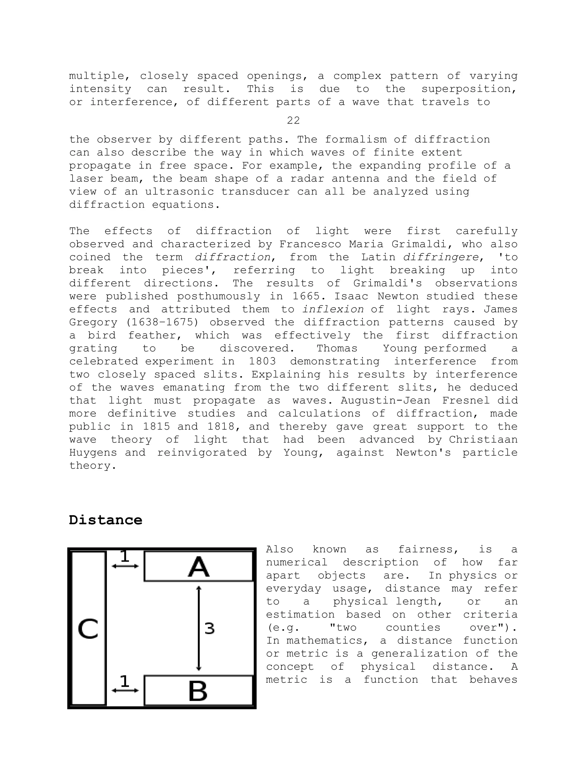 multiple, closely spaced openings, a complex pattern of varying
intensity can result. This is due to the superposition,
or interference, of different parts of a wave that travels to
22
the observer by different paths. The formalism of diffraction
can also describe the way in which waves of finite extent
propagate in free space. For example, the expanding profile of a
laser beam, the beam shape of a radar antenna and the field of
view of an ultrasonic transducer can all be analyzed using
diffraction equations.
The effects of diffraction of light were first carefully
observed and characterized by Francesco Maria Grimaldi, who also
coined the term diffraction, from the Latin diffringere, 'to
break into pieces', referring to light breaking up into
different directions. The results of Grimaldi's observations
were published posthumously in 1665. Isaac Newton studied these
effects and attributed them to inflexion of light rays. James
Gregory (1638–1675) observed the diffraction patterns caused by
a bird feather, which was effectively the first diffraction
grating to be discovered. Thomas Young performed a
celebrated experiment in 1803 demonstrating interference from
two closely spaced slits. Explaining his results by interference
of the waves emanating from the two different slits, he deduced
that light must propagate as waves. Augustin-Jean Fresnel did
more definitive studies and calculations of diffraction, made
public in 1815 and 1818, and thereby gave great support to the
wave theory of light that had been advanced by Christiaan
Huygens and reinvigorated by Young, against Newton's particle
theory.
Distance
Also known as fairness, is a
numerical description of how far
apart objects are. In physics or
everyday usage, distance may refer
to a physical length, or an
estimation based on other criteria
(e.g. "two counties over").
In mathematics, a distance function
or metric is a generalization of the
concept of physical distance. A
metric is a function that behaves
 