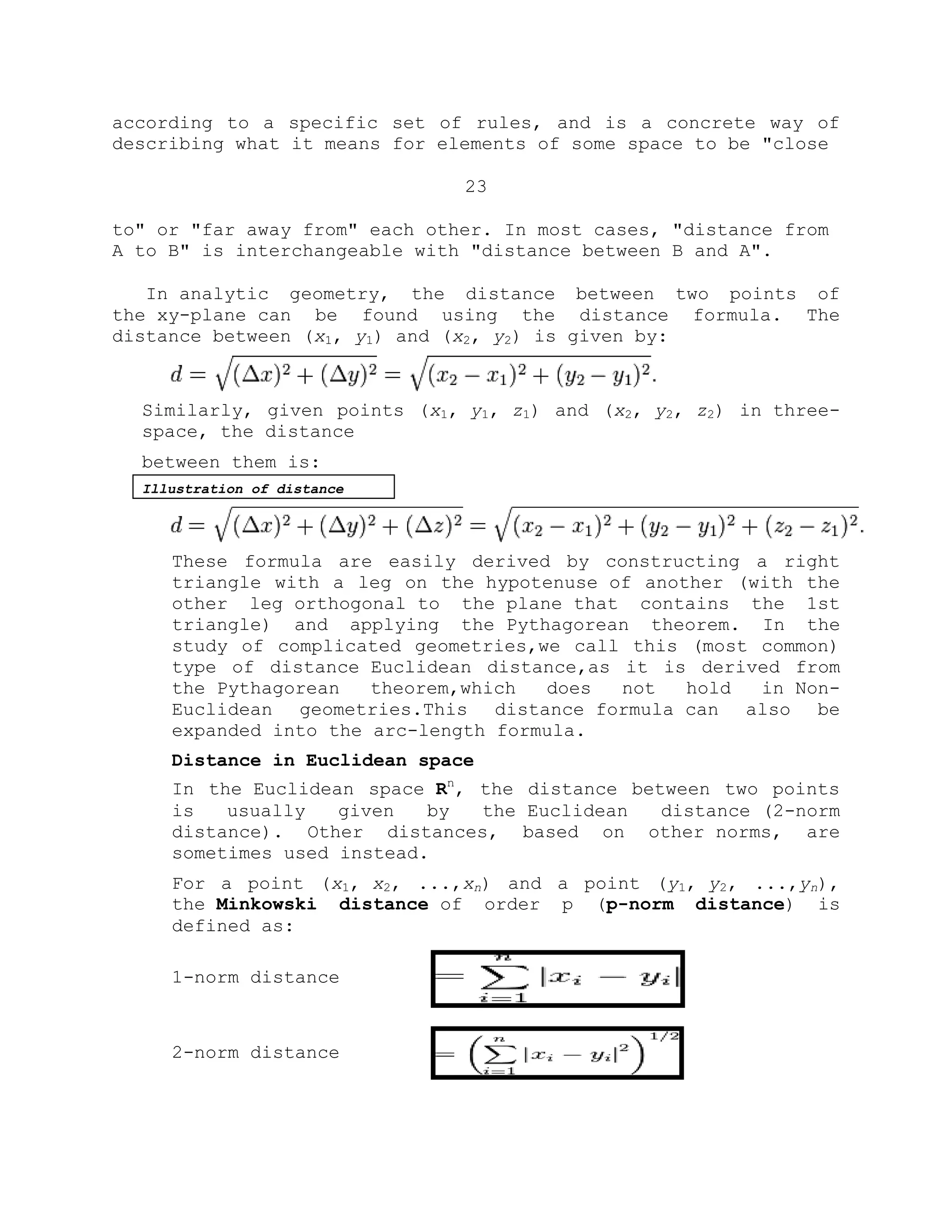 according to a specific set of rules, and is a concrete way of
describing what it means for elements of some space to be "close
23
to" or "far away from" each other. In most cases, "distance from
A to B" is interchangeable with "distance between B and A".
In analytic geometry, the distance between two points of
the xy-plane can be found using the distance formula. The
distance between (x1, y1) and (x2, y2) is given by:
Similarly, given points (x1, y1, z1) and (x2, y2, z2) in three-
space, the distance
between them is:
Illustration of distance
These formula are easily derived by constructing a right
triangle with a leg on the hypotenuse of another (with the
other leg orthogonal to the plane that contains the 1st
triangle) and applying the Pythagorean theorem. In the
study of complicated geometries,we call this (most common)
type of distance Euclidean distance,as it is derived from
the Pythagorean theorem,which does not hold in Non-
Euclidean geometries.This distance formula can also be
expanded into the arc-length formula.
Distance in Euclidean space
In the Euclidean space Rn
, the distance between two points
is usually given by the Euclidean distance (2-norm
distance). Other distances, based on other norms, are
sometimes used instead.
For a point (x1, x2, ...,xn) and a point (y1, y2, ...,yn),
the Minkowski distance of order p (p-norm distance) is
defined as:
1-norm distance
2-norm distance
 