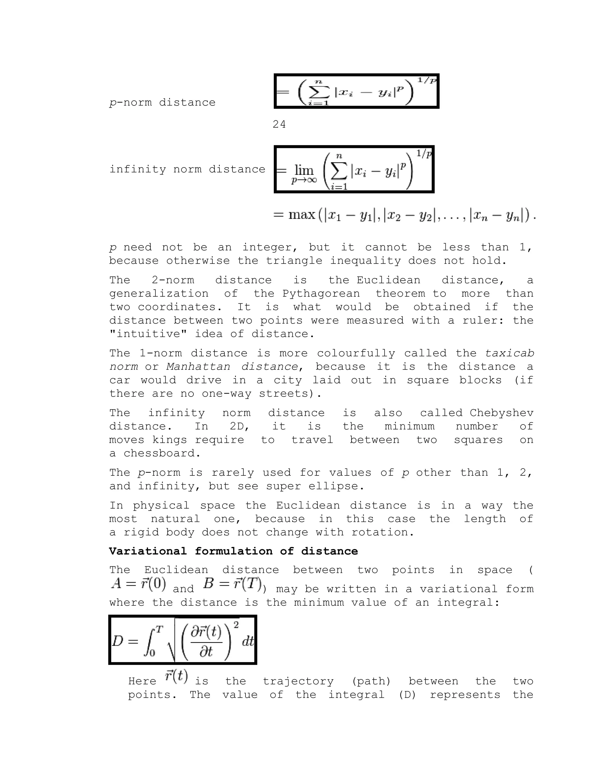 p-norm distance
24
infinity norm distance
p need not be an integer, but it cannot be less than 1,
because otherwise the triangle inequality does not hold.
The 2-norm distance is the Euclidean distance, a
generalization of the Pythagorean theorem to more than
two coordinates. It is what would be obtained if the
distance between two points were measured with a ruler: the
"intuitive" idea of distance.
The 1-norm distance is more colourfully called the taxicab
norm or Manhattan distance, because it is the distance a
car would drive in a city laid out in square blocks (if
there are no one-way streets).
The infinity norm distance is also called Chebyshev
distance. In 2D, it is the minimum number of
moves kings require to travel between two squares on
a chessboard.
The p-norm is rarely used for values of p other than 1, 2,
and infinity, but see super ellipse.
In physical space the Euclidean distance is in a way the
most natural one, because in this case the length of
a rigid body does not change with rotation.
Variational formulation of distance
The Euclidean distance between two points in space (
and ) may be written in a variational form
where the distance is the minimum value of an integral:
Here is the trajectory (path) between the two
points. The value of the integral (D) represents the
 