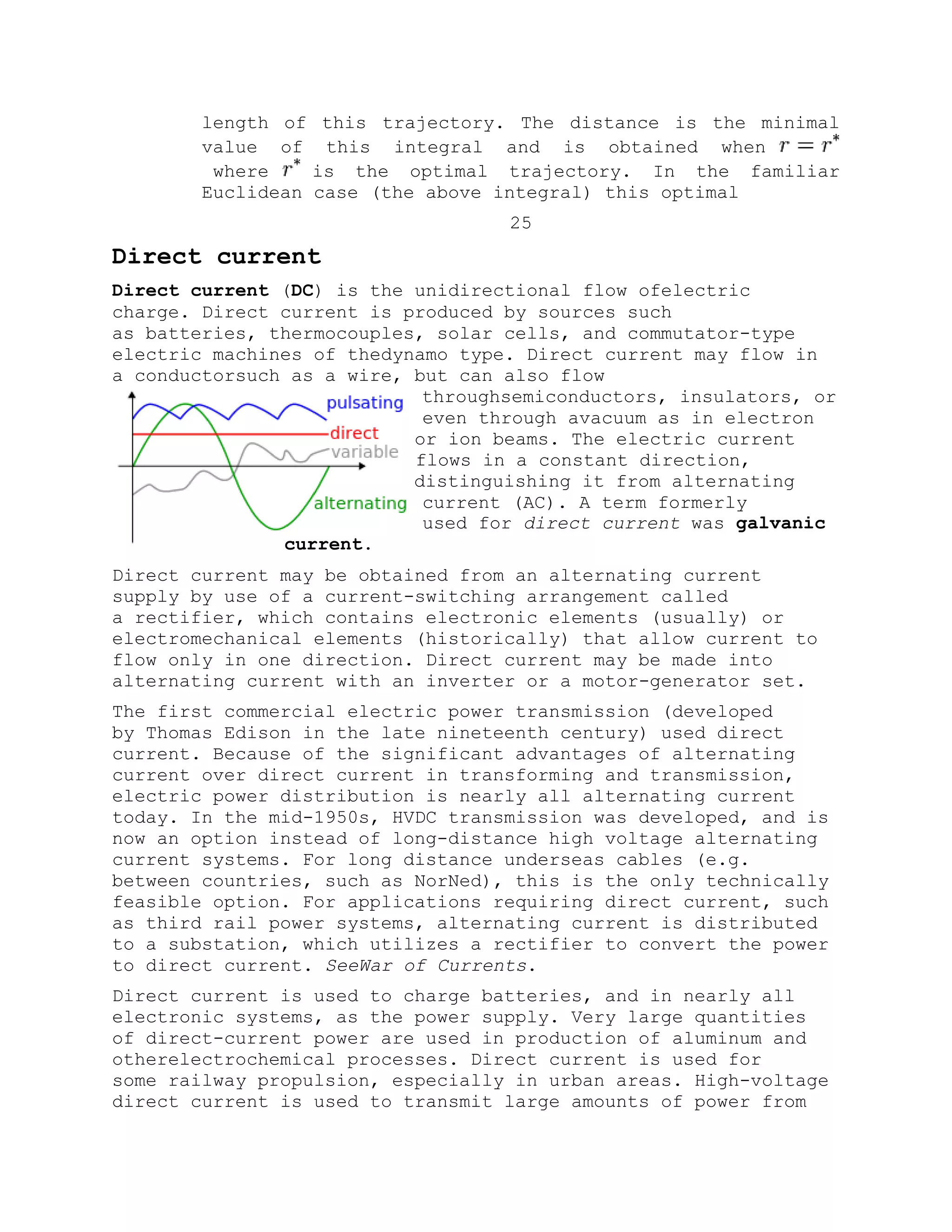 length of this trajectory. The distance is the minimal
value of this integral and is obtained when
where is the optimal trajectory. In the familiar
Euclidean case (the above integral) this optimal
25
Direct current
Direct current (DC) is the unidirectional flow ofelectric
charge. Direct current is produced by sources such
as batteries, thermocouples, solar cells, and commutator-type
electric machines of thedynamo type. Direct current may flow in
a conductorsuch as a wire, but can also flow
throughsemiconductors, insulators, or
even through avacuum as in electron
or ion beams. The electric current
flows in a constant direction,
distinguishing it from alternating
current (AC). A term formerly
used for direct current was galvanic
current.
Direct current may be obtained from an alternating current
supply by use of a current-switching arrangement called
a rectifier, which contains electronic elements (usually) or
electromechanical elements (historically) that allow current to
flow only in one direction. Direct current may be made into
alternating current with an inverter or a motor-generator set.
The first commercial electric power transmission (developed
by Thomas Edison in the late nineteenth century) used direct
current. Because of the significant advantages of alternating
current over direct current in transforming and transmission,
electric power distribution is nearly all alternating current
today. In the mid-1950s, HVDC transmission was developed, and is
now an option instead of long-distance high voltage alternating
current systems. For long distance underseas cables (e.g.
between countries, such as NorNed), this is the only technically
feasible option. For applications requiring direct current, such
as third rail power systems, alternating current is distributed
to a substation, which utilizes a rectifier to convert the power
to direct current. SeeWar of Currents.
Direct current is used to charge batteries, and in nearly all
electronic systems, as the power supply. Very large quantities
of direct-current power are used in production of aluminum and
otherelectrochemical processes. Direct current is used for
some railway propulsion, especially in urban areas. High-voltage
direct current is used to transmit large amounts of power from
 