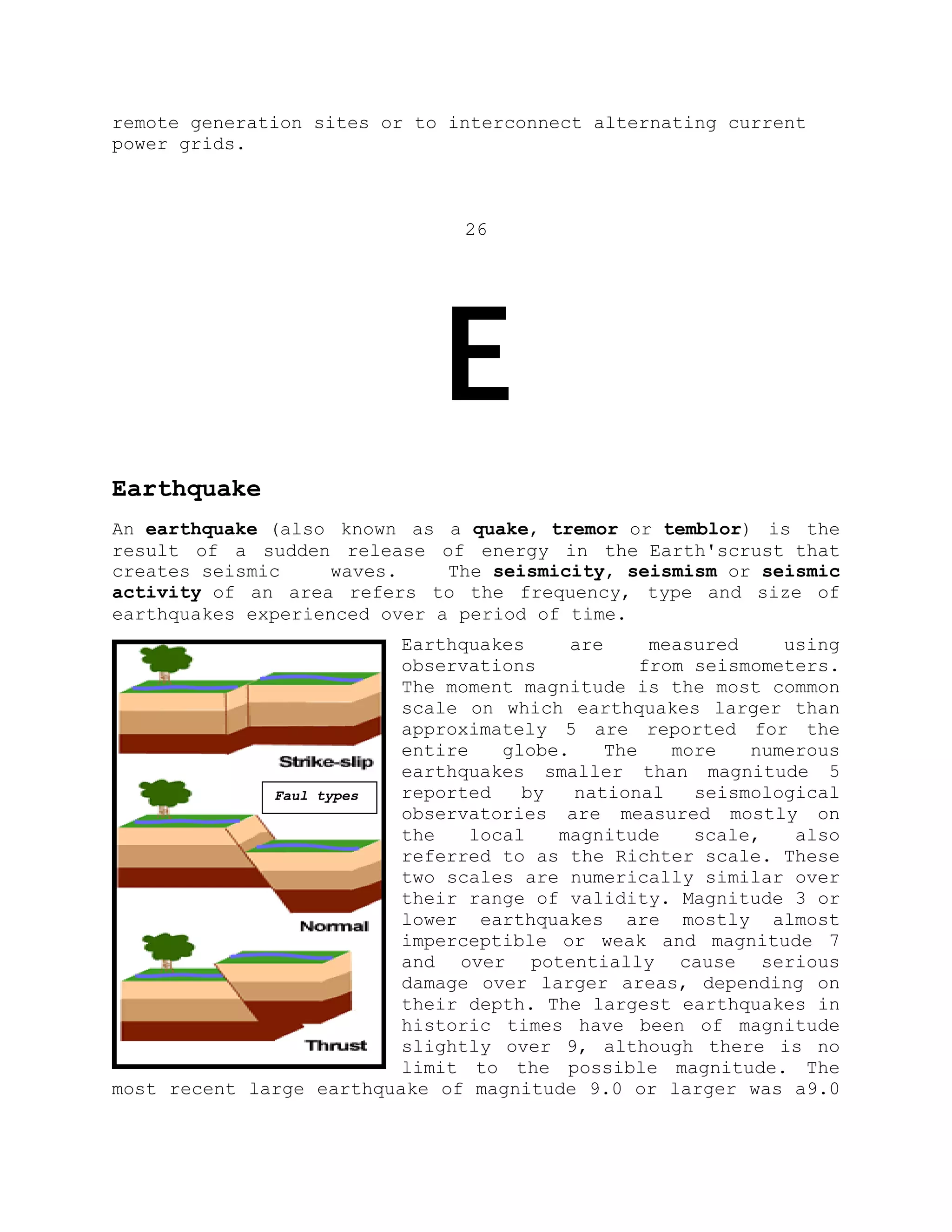 remote generation sites or to interconnect alternating current
power grids.
26
E
Earthquake
An earthquake (also known as a quake, tremor or temblor) is the
result of a sudden release of energy in the Earth'scrust that
creates seismic waves. The seismicity, seismism or seismic
activity of an area refers to the frequency, type and size of
earthquakes experienced over a period of time.
Earthquakes are measured using
observations from seismometers.
The moment magnitude is the most common
scale on which earthquakes larger than
approximately 5 are reported for the
entire globe. The more numerous
earthquakes smaller than magnitude 5
reported by national seismological
observatories are measured mostly on
the local magnitude scale, also
referred to as the Richter scale. These
two scales are numerically similar over
their range of validity. Magnitude 3 or
lower earthquakes are mostly almost
imperceptible or weak and magnitude 7
and over potentially cause serious
damage over larger areas, depending on
their depth. The largest earthquakes in
historic times have been of magnitude
slightly over 9, although there is no
limit to the possible magnitude. The
most recent large earthquake of magnitude 9.0 or larger was a9.0
Faul types
 