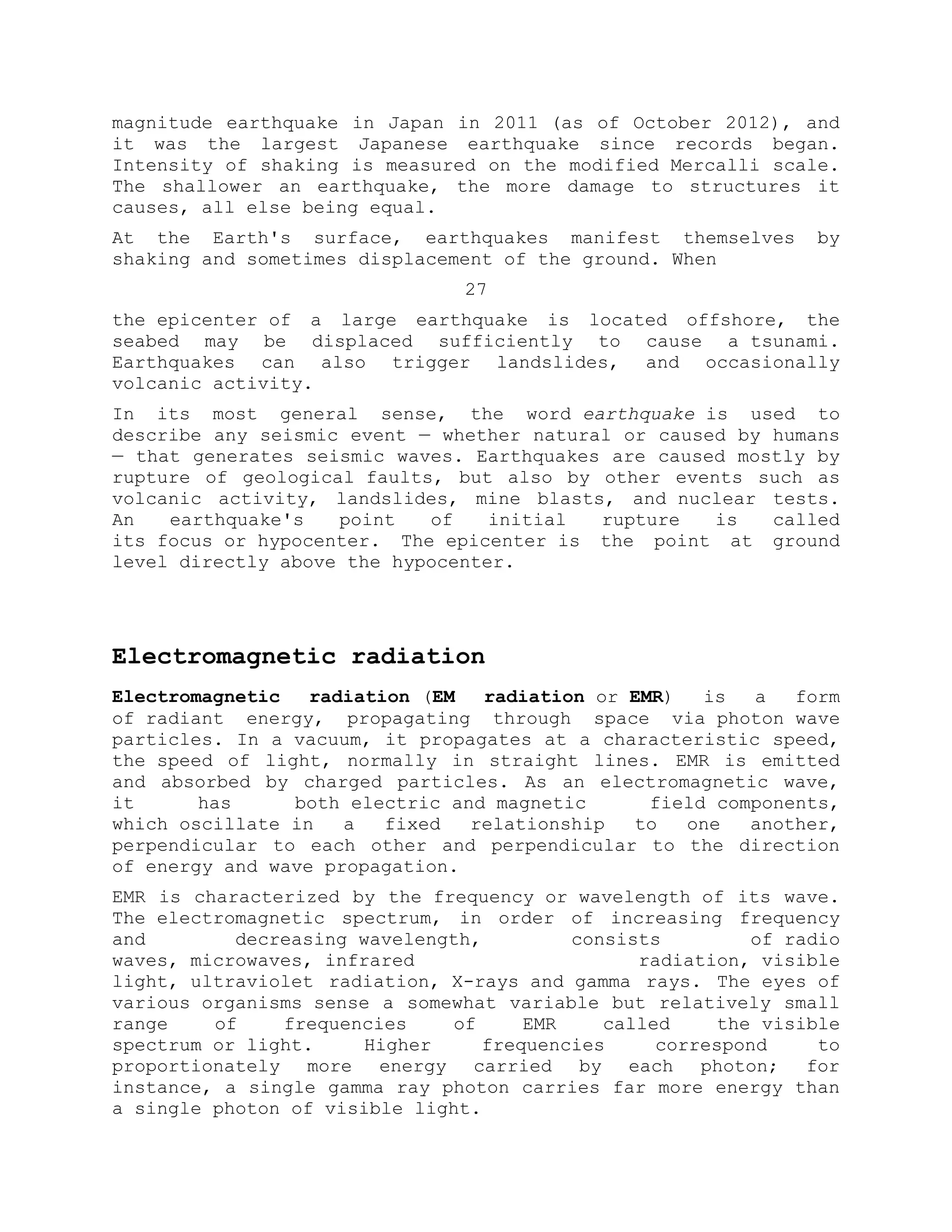 magnitude earthquake in Japan in 2011 (as of October 2012), and
it was the largest Japanese earthquake since records began.
Intensity of shaking is measured on the modified Mercalli scale.
The shallower an earthquake, the more damage to structures it
causes, all else being equal.
At the Earth's surface, earthquakes manifest themselves by
shaking and sometimes displacement of the ground. When
27
the epicenter of a large earthquake is located offshore, the
seabed may be displaced sufficiently to cause a tsunami.
Earthquakes can also trigger landslides, and occasionally
volcanic activity.
In its most general sense, the word earthquake is used to
describe any seismic event — whether natural or caused by humans
— that generates seismic waves. Earthquakes are caused mostly by
rupture of geological faults, but also by other events such as
volcanic activity, landslides, mine blasts, and nuclear tests.
An earthquake's point of initial rupture is called
its focus or hypocenter. The epicenter is the point at ground
level directly above the hypocenter.
Electromagnetic radiation
Electromagnetic radiation (EM radiation or EMR) is a form
of radiant energy, propagating through space via photon wave
particles. In a vacuum, it propagates at a characteristic speed,
the speed of light, normally in straight lines. EMR is emitted
and absorbed by charged particles. As an electromagnetic wave,
it has both electric and magnetic field components,
which oscillate in a fixed relationship to one another,
perpendicular to each other and perpendicular to the direction
of energy and wave propagation.
EMR is characterized by the frequency or wavelength of its wave.
The electromagnetic spectrum, in order of increasing frequency
and decreasing wavelength, consists of radio
waves, microwaves, infrared radiation, visible
light, ultraviolet radiation, X-rays and gamma rays. The eyes of
various organisms sense a somewhat variable but relatively small
range of frequencies of EMR called the visible
spectrum or light. Higher frequencies correspond to
proportionately more energy carried by each photon; for
instance, a single gamma ray photon carries far more energy than
a single photon of visible light.
 