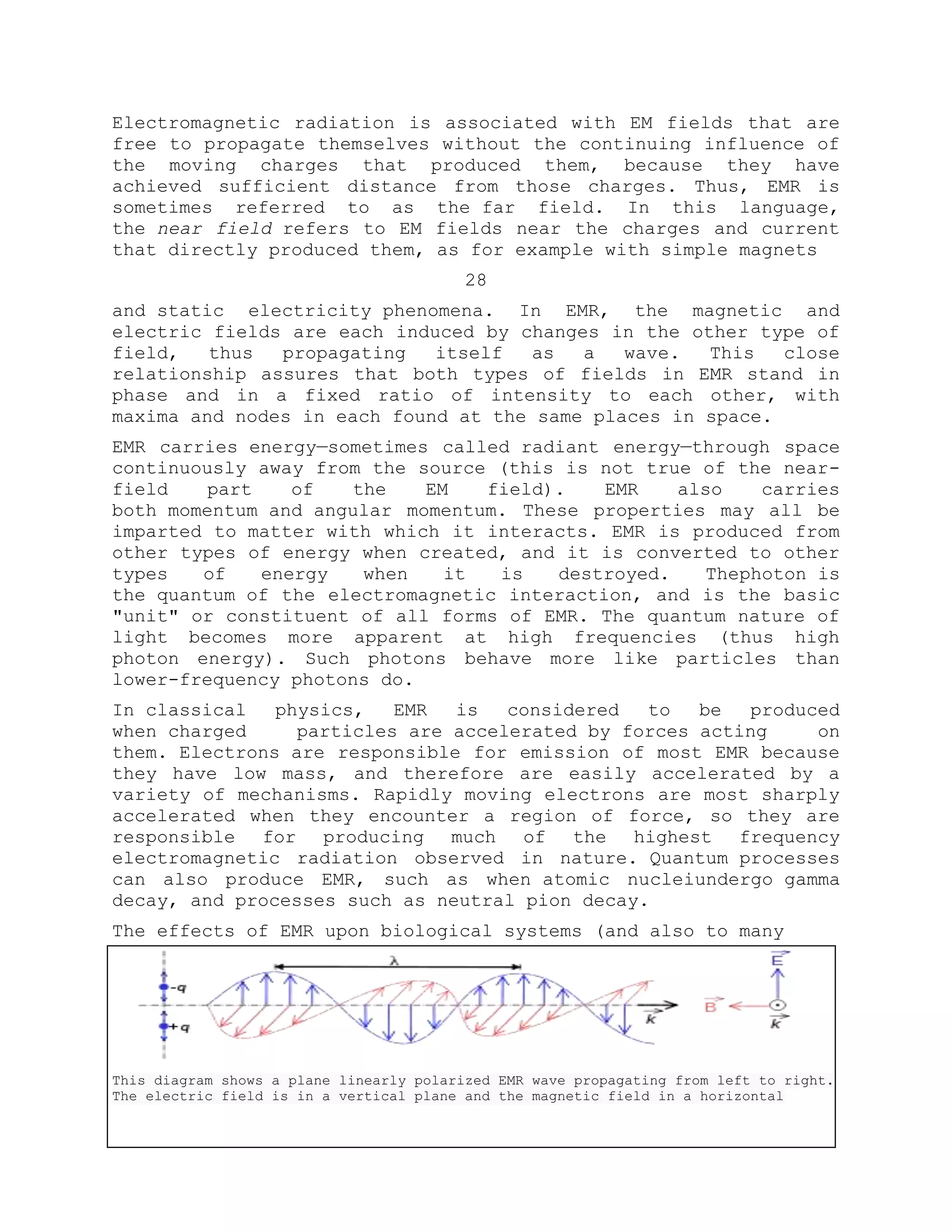 Electromagnetic radiation is associated with EM fields that are
free to propagate themselves without the continuing influence of
the moving charges that produced them, because they have
achieved sufficient distance from those charges. Thus, EMR is
sometimes referred to as the far field. In this language,
the near field refers to EM fields near the charges and current
that directly produced them, as for example with simple magnets
28
and static electricity phenomena. In EMR, the magnetic and
electric fields are each induced by changes in the other type of
field, thus propagating itself as a wave. This close
relationship assures that both types of fields in EMR stand in
phase and in a fixed ratio of intensity to each other, with
maxima and nodes in each found at the same places in space.
EMR carries energy—sometimes called radiant energy—through space
continuously away from the source (this is not true of the near-
field part of the EM field). EMR also carries
both momentum and angular momentum. These properties may all be
imparted to matter with which it interacts. EMR is produced from
other types of energy when created, and it is converted to other
types of energy when it is destroyed. Thephoton is
the quantum of the electromagnetic interaction, and is the basic
"unit" or constituent of all forms of EMR. The quantum nature of
light becomes more apparent at high frequencies (thus high
photon energy). Such photons behave more like particles than
lower-frequency photons do.
In classical physics, EMR is considered to be produced
when charged particles are accelerated by forces acting on
them. Electrons are responsible for emission of most EMR because
they have low mass, and therefore are easily accelerated by a
variety of mechanisms. Rapidly moving electrons are most sharply
accelerated when they encounter a region of force, so they are
responsible for producing much of the highest frequency
electromagnetic radiation observed in nature. Quantum processes
can also produce EMR, such as when atomic nucleiundergo gamma
decay, and processes such as neutral pion decay.
The effects of EMR upon biological systems (and also to many
This diagram shows a plane linearly polarized EMR wave propagating from left to right.
The electric field is in a vertical plane and the magnetic field in a horizontal
 
