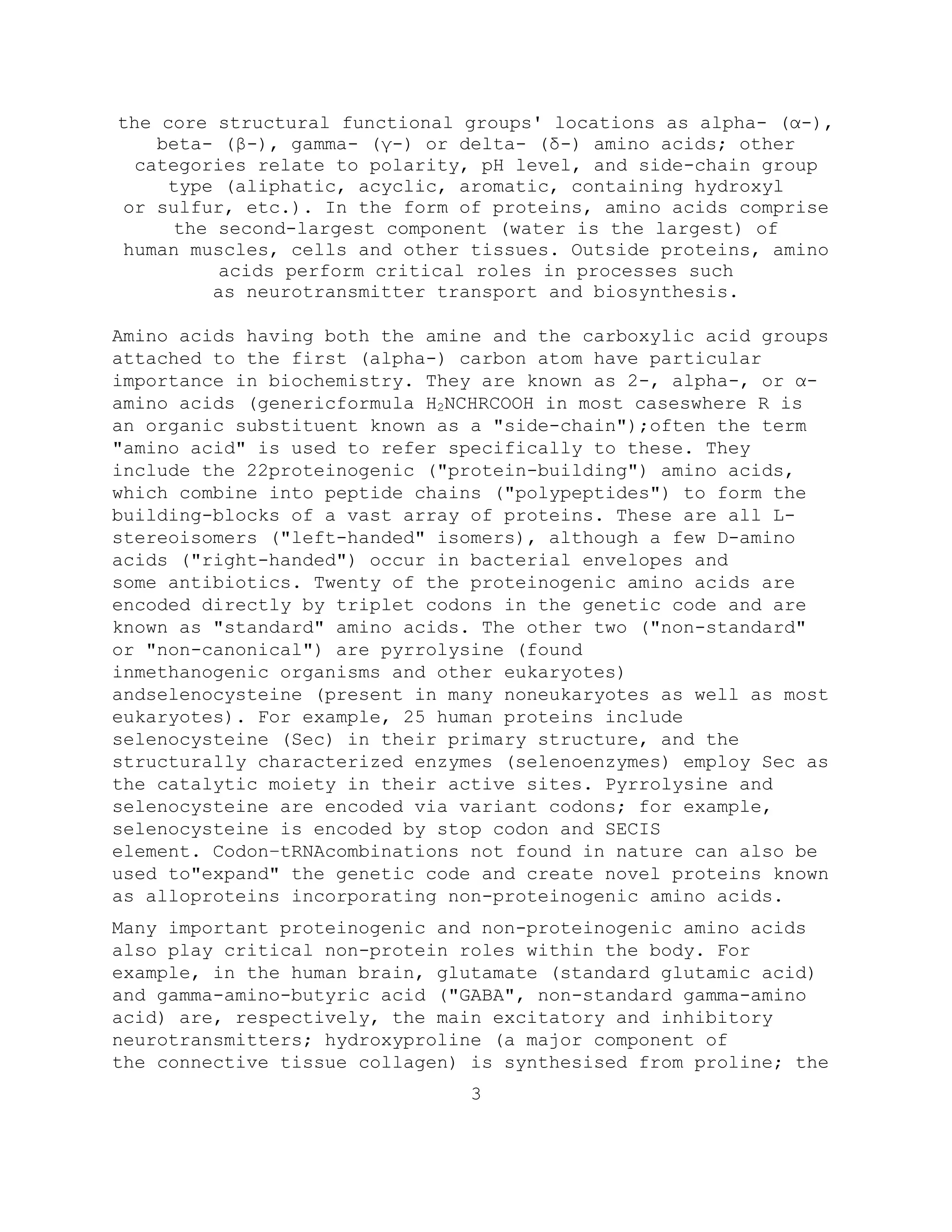 the core structural functional groups' locations as alpha- (α-),
beta- (β-), gamma- (γ-) or delta- (δ-) amino acids; other
categories relate to polarity, pH level, and side-chain group
type (aliphatic, acyclic, aromatic, containing hydroxyl
or sulfur, etc.). In the form of proteins, amino acids comprise
the second-largest component (water is the largest) of
human muscles, cells and other tissues. Outside proteins, amino
acids perform critical roles in processes such
as neurotransmitter transport and biosynthesis.
Amino acids having both the amine and the carboxylic acid groups
attached to the first (alpha-) carbon atom have particular
importance in biochemistry. They are known as 2-, alpha-, or α-
amino acids (genericformula H2NCHRCOOH in most caseswhere R is
an organic substituent known as a "side-chain");often the term
"amino acid" is used to refer specifically to these. They
include the 22proteinogenic ("protein-building") amino acids,
which combine into peptide chains ("polypeptides") to form the
building-blocks of a vast array of proteins. These are all L-
stereoisomers ("left-handed" isomers), although a few D-amino
acids ("right-handed") occur in bacterial envelopes and
some antibiotics. Twenty of the proteinogenic amino acids are
encoded directly by triplet codons in the genetic code and are
known as "standard" amino acids. The other two ("non-standard"
or "non-canonical") are pyrrolysine (found
inmethanogenic organisms and other eukaryotes)
andselenocysteine (present in many noneukaryotes as well as most
eukaryotes). For example, 25 human proteins include
selenocysteine (Sec) in their primary structure, and the
structurally characterized enzymes (selenoenzymes) employ Sec as
the catalytic moiety in their active sites. Pyrrolysine and
selenocysteine are encoded via variant codons; for example,
selenocysteine is encoded by stop codon and SECIS
element. Codon–tRNAcombinations not found in nature can also be
used to"expand" the genetic code and create novel proteins known
as alloproteins incorporating non-proteinogenic amino acids.
Many important proteinogenic and non-proteinogenic amino acids
also play critical non-protein roles within the body. For
example, in the human brain, glutamate (standard glutamic acid)
and gamma-amino-butyric acid ("GABA", non-standard gamma-amino
acid) are, respectively, the main excitatory and inhibitory
neurotransmitters; hydroxyproline (a major component of
the connective tissue collagen) is synthesised from proline; the
3
 