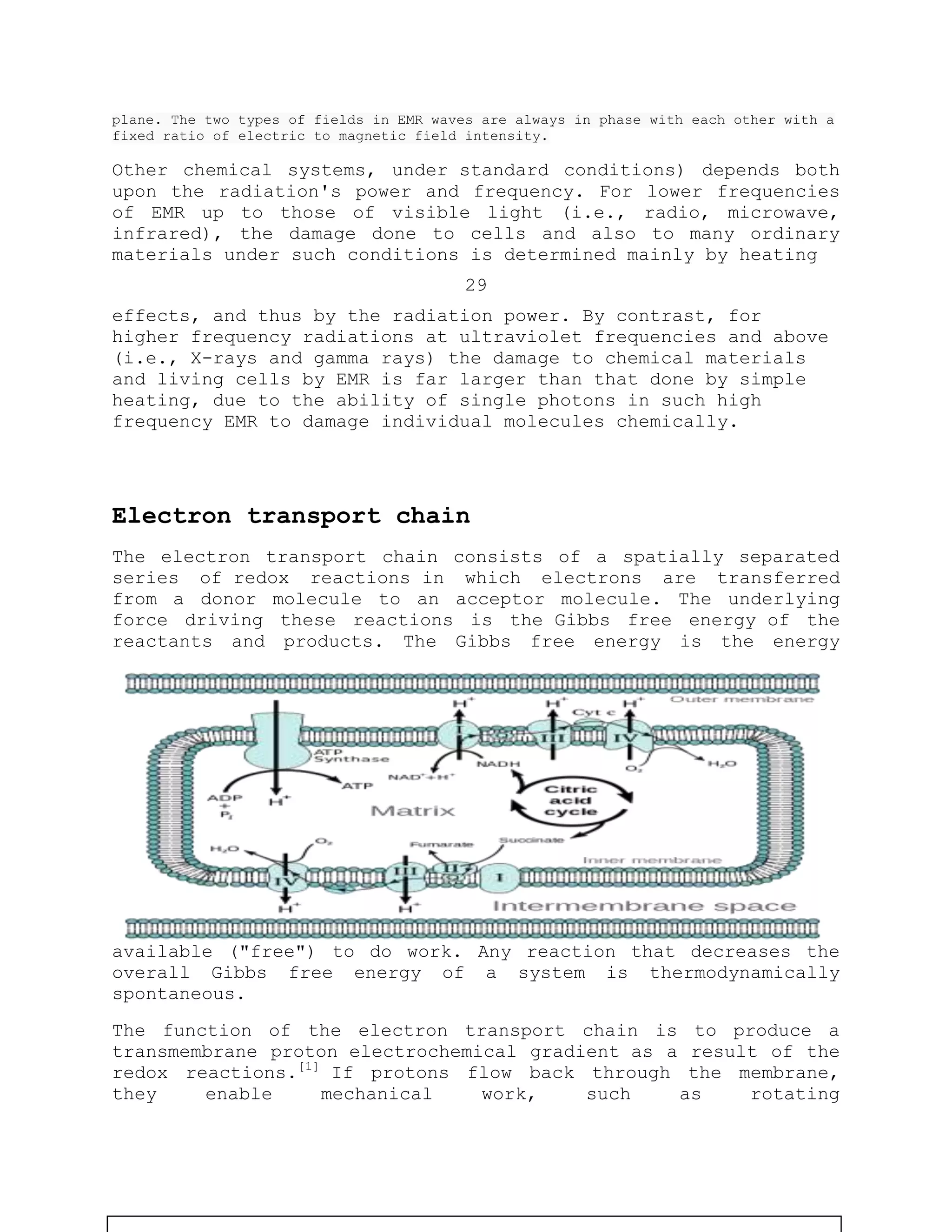 plane. The two types of fields in EMR waves are always in phase with each other with a
fixed ratio of electric to magnetic field intensity.
Other chemical systems, under standard conditions) depends both
upon the radiation's power and frequency. For lower frequencies
of EMR up to those of visible light (i.e., radio, microwave,
infrared), the damage done to cells and also to many ordinary
materials under such conditions is determined mainly by heating
29
effects, and thus by the radiation power. By contrast, for
higher frequency radiations at ultraviolet frequencies and above
(i.e., X-rays and gamma rays) the damage to chemical materials
and living cells by EMR is far larger than that done by simple
heating, due to the ability of single photons in such high
frequency EMR to damage individual molecules chemically.
Electron transport chain
The electron transport chain consists of a spatially separated
series of redox reactions in which electrons are transferred
from a donor molecule to an acceptor molecule. The underlying
force driving these reactions is the Gibbs free energy of the
reactants and products. The Gibbs free energy is the energy
available ("free") to do work. Any reaction that decreases the
overall Gibbs free energy of a system is thermodynamically
spontaneous.
The function of the electron transport chain is to produce a
transmembrane proton electrochemical gradient as a result of the
redox reactions.[1]
If protons flow back through the membrane,
they enable mechanical work, such as rotating
 