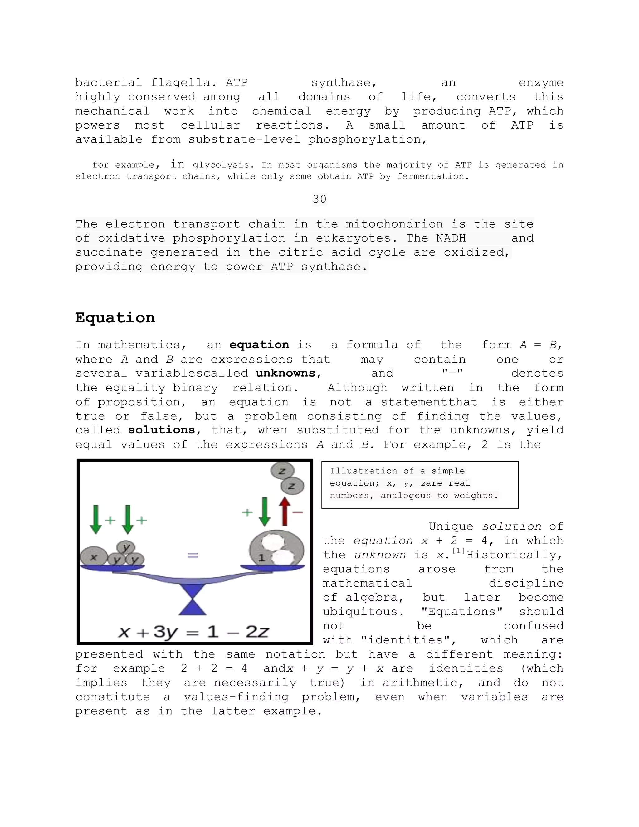 bacterial flagella. ATP synthase, an enzyme
highly conserved among all domains of life, converts this
mechanical work into chemical energy by producing ATP, which
powers most cellular reactions. A small amount of ATP is
available from substrate-level phosphorylation,
for example, in glycolysis. In most organisms the majority of ATP is generated in
electron transport chains, while only some obtain ATP by fermentation.
30
The electron transport chain in the mitochondrion is the site
of oxidative phosphorylation in eukaryotes. The NADH and
succinate generated in the citric acid cycle are oxidized,
providing energy to power ATP synthase.
Equation
In mathematics, an equation is a formula of the form A = B,
where A and B are expressions that may contain one or
several variablescalled unknowns, and "=" denotes
the equality binary relation. Although written in the form
of proposition, an equation is not a statementthat is either
true or false, but a problem consisting of finding the values,
called solutions, that, when substituted for the unknowns, yield
equal values of the expressions A and B. For example, 2 is the
Unique solution of
the equation x + 2 = 4, in which
the unknown is x.[1]
Historically,
equations arose from the
mathematical discipline
of algebra, but later become
ubiquitous. "Equations" should
not be confused
with "identities", which are
presented with the same notation but have a different meaning:
for example 2 + 2 = 4 andx + y = y + x are identities (which
implies they are necessarily true) in arithmetic, and do not
constitute a values-finding problem, even when variables are
present as in the latter example.
Illustration of a simple
equation; x, y, zare real
numbers, analogous to weights.
 