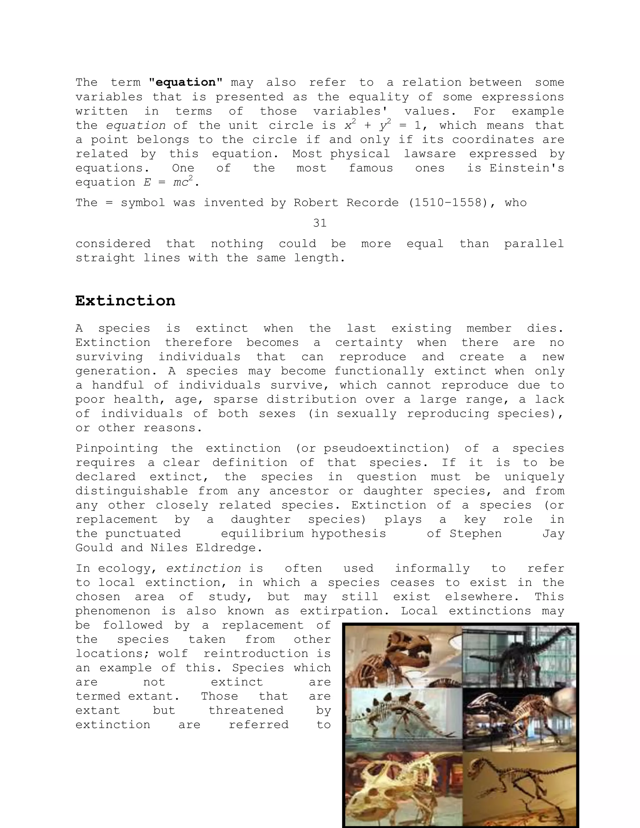 The term "equation" may also refer to a relation between some
variables that is presented as the equality of some expressions
written in terms of those variables' values. For example
the equation of the unit circle is x2
+ y2
= 1, which means that
a point belongs to the circle if and only if its coordinates are
related by this equation. Most physical lawsare expressed by
equations. One of the most famous ones is Einstein's
equation E = mc2
.
The = symbol was invented by Robert Recorde (1510–1558), who
31
considered that nothing could be more equal than parallel
straight lines with the same length.
Extinction
A species is extinct when the last existing member dies.
Extinction therefore becomes a certainty when there are no
surviving individuals that can reproduce and create a new
generation. A species may become functionally extinct when only
a handful of individuals survive, which cannot reproduce due to
poor health, age, sparse distribution over a large range, a lack
of individuals of both sexes (in sexually reproducing species),
or other reasons.
Pinpointing the extinction (or pseudoextinction) of a species
requires a clear definition of that species. If it is to be
declared extinct, the species in question must be uniquely
distinguishable from any ancestor or daughter species, and from
any other closely related species. Extinction of a species (or
replacement by a daughter species) plays a key role in
the punctuated equilibrium hypothesis of Stephen Jay
Gould and Niles Eldredge.
In ecology, extinction is often used informally to refer
to local extinction, in which a species ceases to exist in the
chosen area of study, but may still exist elsewhere. This
phenomenon is also known as extirpation. Local extinctions may
be followed by a replacement of
the species taken from other
locations; wolf reintroduction is
an example of this. Species which
are not extinct are
termed extant. Those that are
extant but threatened by
extinction are referred to
 