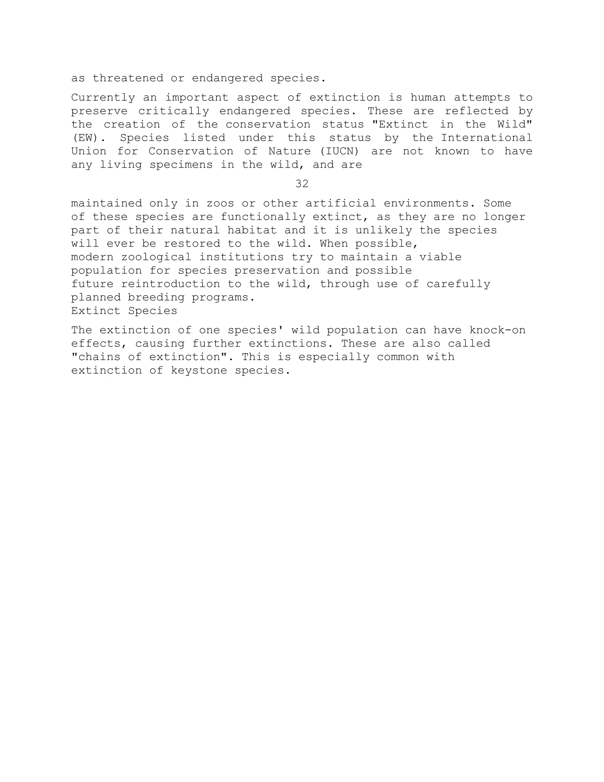 as threatened or endangered species.
Currently an important aspect of extinction is human attempts to
preserve critically endangered species. These are reflected by
the creation of the conservation status "Extinct in the Wild"
(EW). Species listed under this status by the International
Union for Conservation of Nature (IUCN) are not known to have
any living specimens in the wild, and are
32
maintained only in zoos or other artificial environments. Some
of these species are functionally extinct, as they are no longer
part of their natural habitat and it is unlikely the species
will ever be restored to the wild. When possible,
modern zoological institutions try to maintain a viable
population for species preservation and possible
future reintroduction to the wild, through use of carefully
planned breeding programs.
Extinct Species
The extinction of one species' wild population can have knock-on
effects, causing further extinctions. These are also called
"chains of extinction". This is especially common with
extinction of keystone species.
 