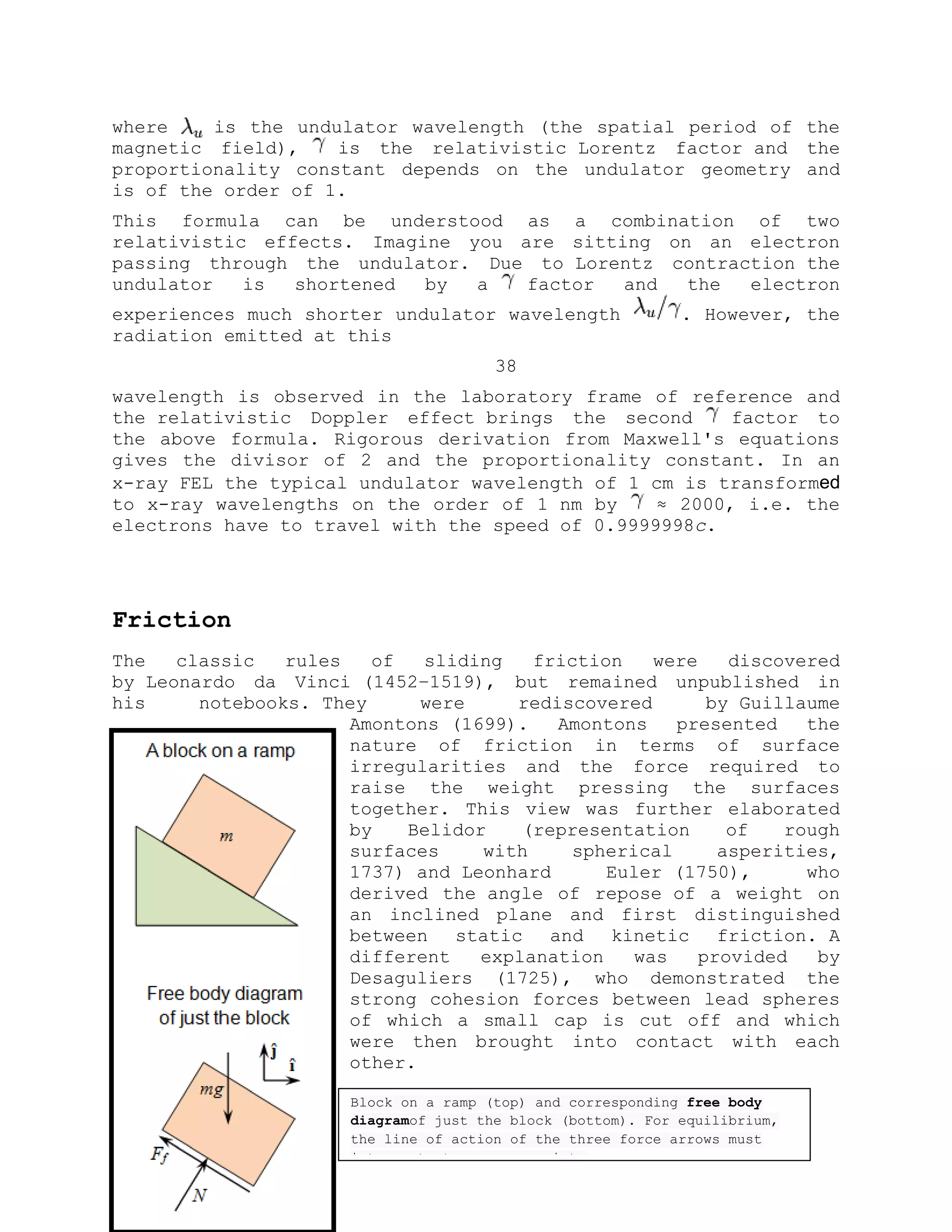 where is the undulator wavelength (the spatial period of the
magnetic field), is the relativistic Lorentz factor and the
proportionality constant depends on the undulator geometry and
is of the order of 1.
This formula can be understood as a combination of two
relativistic effects. Imagine you are sitting on an electron
passing through the undulator. Due to Lorentz contraction the
undulator is shortened by a factor and the electron
experiences much shorter undulator wavelength . However, the
radiation emitted at this
38
wavelength is observed in the laboratory frame of reference and
the relativistic Doppler effect brings the second factor to
the above formula. Rigorous derivation from Maxwell's equations
gives the divisor of 2 and the proportionality constant. In an
x-ray FEL the typical undulator wavelength of 1 cm is transformed
to x-ray wavelengths on the order of 1 nm by ≈ 2000, i.e. the
electrons have to travel with the speed of 0.9999998c.
Friction
The classic rules of sliding friction were discovered
by Leonardo da Vinci (1452–1519), but remained unpublished in
his notebooks. They were rediscovered by Guillaume
Amontons (1699). Amontons presented the
nature of friction in terms of surface
irregularities and the force required to
raise the weight pressing the surfaces
together. This view was further elaborated
by Belidor (representation of rough
surfaces with spherical asperities,
1737) and Leonhard Euler (1750), who
derived the angle of repose of a weight on
an inclined plane and first distinguished
between static and kinetic friction. A
different explanation was provided by
Desaguliers (1725), who demonstrated the
strong cohesion forces between lead spheres
of which a small cap is cut off and which
were then brought into contact with each
other.
Block on a ramp (top) and corresponding free body
diagramof just the block (bottom). For equilibrium,
the line of action of the three force arrows must
intersect at a common point.
 