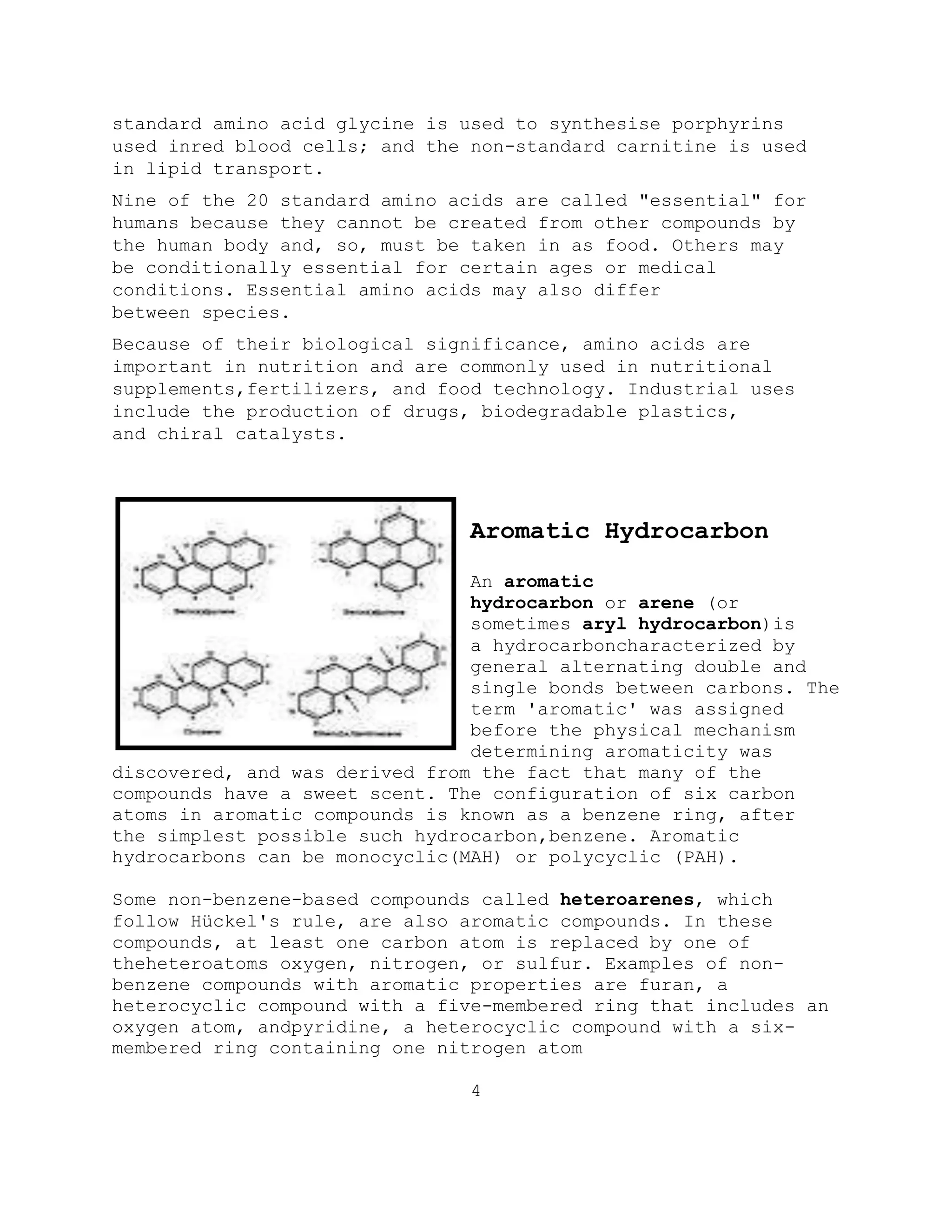 standard amino acid glycine is used to synthesise porphyrins
used inred blood cells; and the non-standard carnitine is used
in lipid transport.
Nine of the 20 standard amino acids are called "essential" for
humans because they cannot be created from other compounds by
the human body and, so, must be taken in as food. Others may
be conditionally essential for certain ages or medical
conditions. Essential amino acids may also differ
between species.
Because of their biological significance, amino acids are
important in nutrition and are commonly used in nutritional
supplements,fertilizers, and food technology. Industrial uses
include the production of drugs, biodegradable plastics,
and chiral catalysts.
Aromatic Hydrocarbon
An aromatic
hydrocarbon or arene (or
sometimes aryl hydrocarbon)is
a hydrocarboncharacterized by
general alternating double and
single bonds between carbons. The
term 'aromatic' was assigned
before the physical mechanism
determining aromaticity was
discovered, and was derived from the fact that many of the
compounds have a sweet scent. The configuration of six carbon
atoms in aromatic compounds is known as a benzene ring, after
the simplest possible such hydrocarbon,benzene. Aromatic
hydrocarbons can be monocyclic(MAH) or polycyclic (PAH).
Some non-benzene-based compounds called heteroarenes, which
follow Hückel's rule, are also aromatic compounds. In these
compounds, at least one carbon atom is replaced by one of
theheteroatoms oxygen, nitrogen, or sulfur. Examples of non-
benzene compounds with aromatic properties are furan, a
heterocyclic compound with a five-membered ring that includes an
oxygen atom, andpyridine, a heterocyclic compound with a six-
membered ring containing one nitrogen atom
4
 