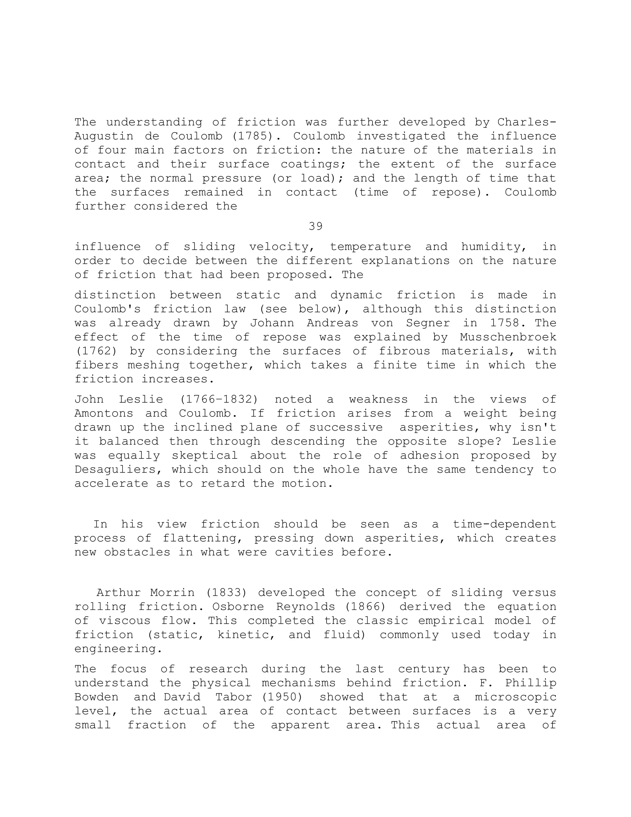 The understanding of friction was further developed by Charles-
Augustin de Coulomb (1785). Coulomb investigated the influence
of four main factors on friction: the nature of the materials in
contact and their surface coatings; the extent of the surface
area; the normal pressure (or load); and the length of time that
the surfaces remained in contact (time of repose). Coulomb
further considered the
39
influence of sliding velocity, temperature and humidity, in
order to decide between the different explanations on the nature
of friction that had been proposed. The
distinction between static and dynamic friction is made in
Coulomb's friction law (see below), although this distinction
was already drawn by Johann Andreas von Segner in 1758. The
effect of the time of repose was explained by Musschenbroek
(1762) by considering the surfaces of fibrous materials, with
fibers meshing together, which takes a finite time in which the
friction increases.
John Leslie (1766–1832) noted a weakness in the views of
Amontons and Coulomb. If friction arises from a weight being
drawn up the inclined plane of successive asperities, why isn't
it balanced then through descending the opposite slope? Leslie
was equally skeptical about the role of adhesion proposed by
Desaguliers, which should on the whole have the same tendency to
accelerate as to retard the motion.
In his view friction should be seen as a time-dependent
process of flattening, pressing down asperities, which creates
new obstacles in what were cavities before.
Arthur Morrin (1833) developed the concept of sliding versus
rolling friction. Osborne Reynolds (1866) derived the equation
of viscous flow. This completed the classic empirical model of
friction (static, kinetic, and fluid) commonly used today in
engineering.
The focus of research during the last century has been to
understand the physical mechanisms behind friction. F. Phillip
Bowden and David Tabor (1950) showed that at a microscopic
level, the actual area of contact between surfaces is a very
small fraction of the apparent area. This actual area of
 