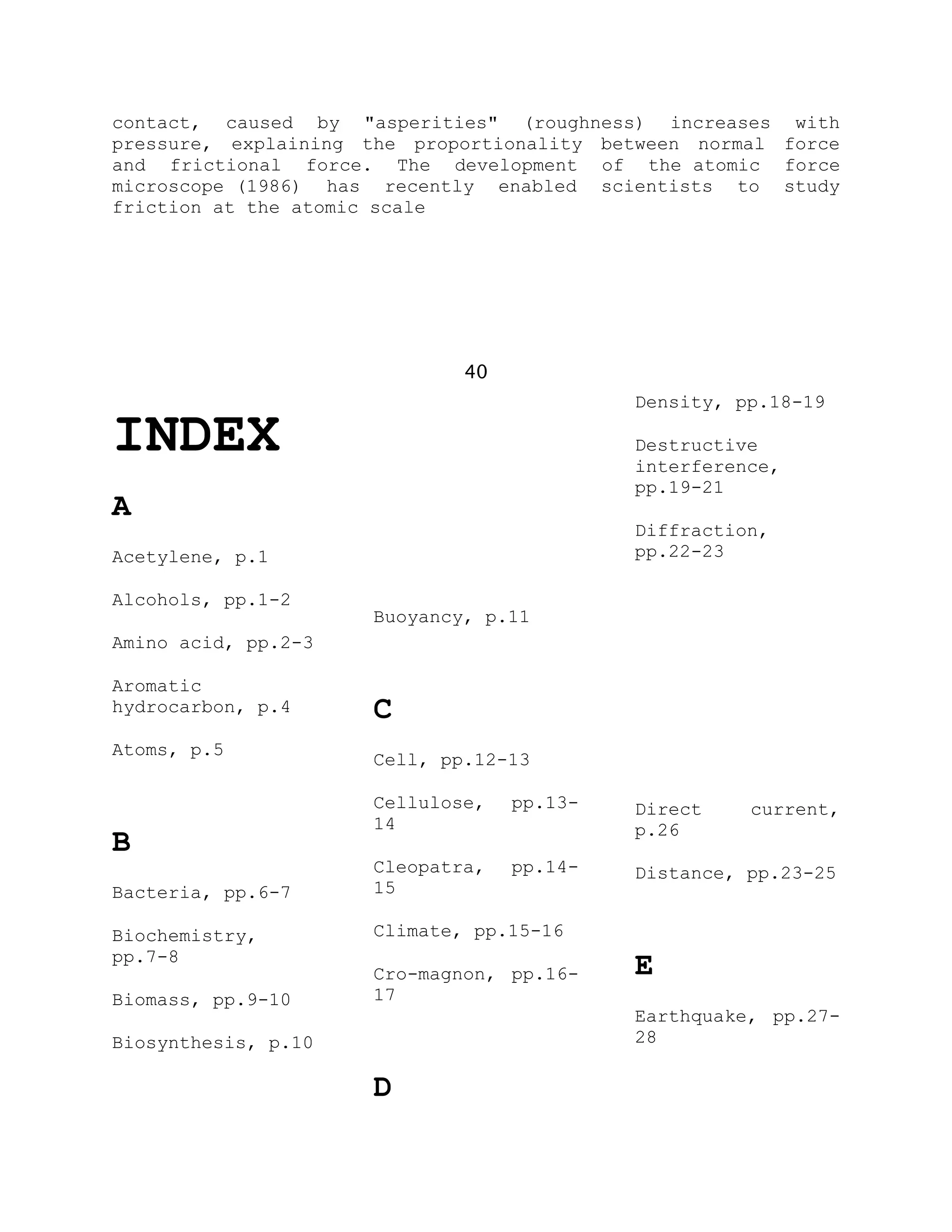 contact, caused by "asperities" (roughness) increases with
pressure, explaining the proportionality between normal force
and frictional force. The development of the atomic force
microscope (1986) has recently enabled scientists to study
friction at the atomic scale
40
INDEX
A
Acetylene, p.1
Alcohols, pp.1-2
Amino acid, pp.2-3
Aromatic
hydrocarbon, p.4
Atoms, p.5
B
Bacteria, pp.6-7
Biochemistry,
pp.7-8
Biomass, pp.9-10
Biosynthesis, p.10
Buoyancy, p.11
C
Cell, pp.12-13
Cellulose, pp.13-
14
Cleopatra, pp.14-
15
Climate, pp.15-16
Cro-magnon, pp.16-
17
D
Density, pp.18-19
Destructive
interference,
pp.19-21
Diffraction,
pp.22-23
Direct current,
p.26
Distance, pp.23-25
E
Earthquake, pp.27-
28
 