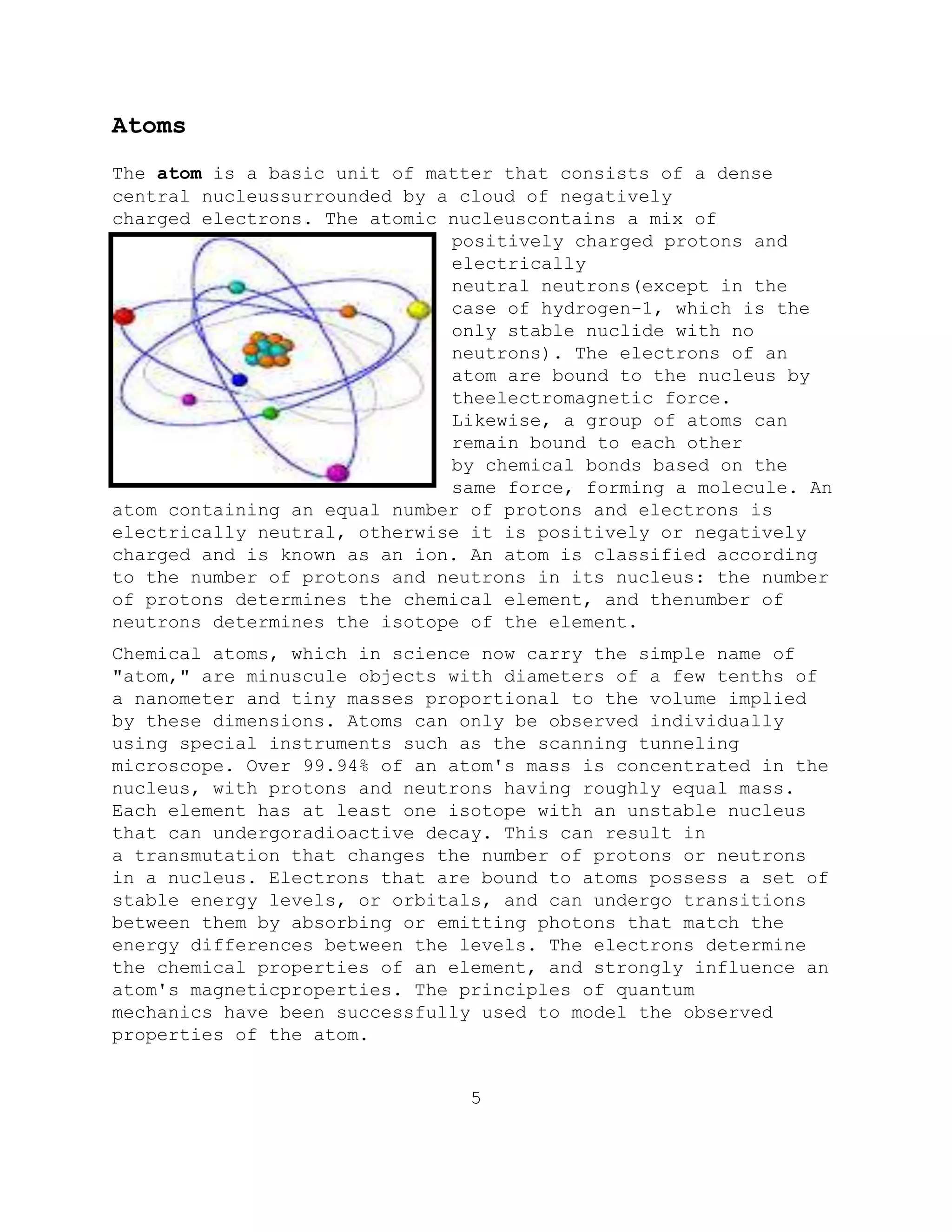 Atoms
The atom is a basic unit of matter that consists of a dense
central nucleussurrounded by a cloud of negatively
charged electrons. The atomic nucleuscontains a mix of
positively charged protons and
electrically
neutral neutrons(except in the
case of hydrogen-1, which is the
only stable nuclide with no
neutrons). The electrons of an
atom are bound to the nucleus by
theelectromagnetic force.
Likewise, a group of atoms can
remain bound to each other
by chemical bonds based on the
same force, forming a molecule. An
atom containing an equal number of protons and electrons is
electrically neutral, otherwise it is positively or negatively
charged and is known as an ion. An atom is classified according
to the number of protons and neutrons in its nucleus: the number
of protons determines the chemical element, and thenumber of
neutrons determines the isotope of the element.
Chemical atoms, which in science now carry the simple name of
"atom," are minuscule objects with diameters of a few tenths of
a nanometer and tiny masses proportional to the volume implied
by these dimensions. Atoms can only be observed individually
using special instruments such as the scanning tunneling
microscope. Over 99.94% of an atom's mass is concentrated in the
nucleus, with protons and neutrons having roughly equal mass.
Each element has at least one isotope with an unstable nucleus
that can undergoradioactive decay. This can result in
a transmutation that changes the number of protons or neutrons
in a nucleus. Electrons that are bound to atoms possess a set of
stable energy levels, or orbitals, and can undergo transitions
between them by absorbing or emitting photons that match the
energy differences between the levels. The electrons determine
the chemical properties of an element, and strongly influence an
atom's magneticproperties. The principles of quantum
mechanics have been successfully used to model the observed
properties of the atom.
5
 