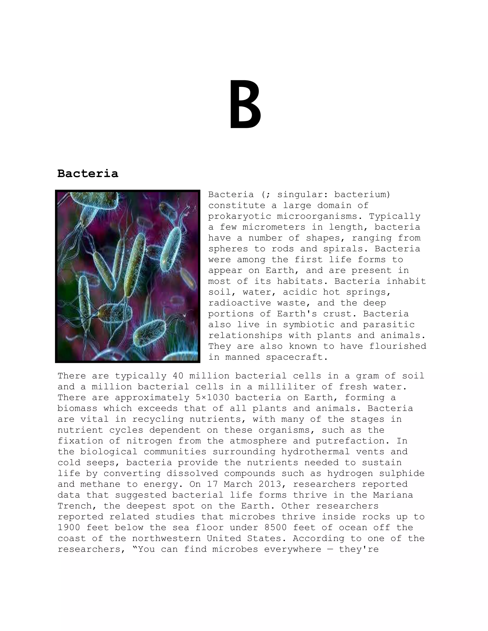 B
Bacteria
Bacteria (; singular: bacterium)
constitute a large domain of
prokaryotic microorganisms. Typically
a few micrometers in length, bacteria
have a number of shapes, ranging from
spheres to rods and spirals. Bacteria
were among the first life forms to
appear on Earth, and are present in
most of its habitats. Bacteria inhabit
soil, water, acidic hot springs,
radioactive waste, and the deep
portions of Earth's crust. Bacteria
also live in symbiotic and parasitic
relationships with plants and animals.
They are also known to have flourished
in manned spacecraft.
There are typically 40 million bacterial cells in a gram of soil
and a million bacterial cells in a milliliter of fresh water.
There are approximately 5×1030 bacteria on Earth, forming a
biomass which exceeds that of all plants and animals. Bacteria
are vital in recycling nutrients, with many of the stages in
nutrient cycles dependent on these organisms, such as the
fixation of nitrogen from the atmosphere and putrefaction. In
the biological communities surrounding hydrothermal vents and
cold seeps, bacteria provide the nutrients needed to sustain
life by converting dissolved compounds such as hydrogen sulphide
and methane to energy. On 17 March 2013, researchers reported
data that suggested bacterial life forms thrive in the Mariana
Trench, the deepest spot on the Earth. Other researchers
reported related studies that microbes thrive inside rocks up to
1900 feet below the sea floor under 8500 feet of ocean off the
coast of the northwestern United States. According to one of the
researchers, ―You can find microbes everywhere — they're
 