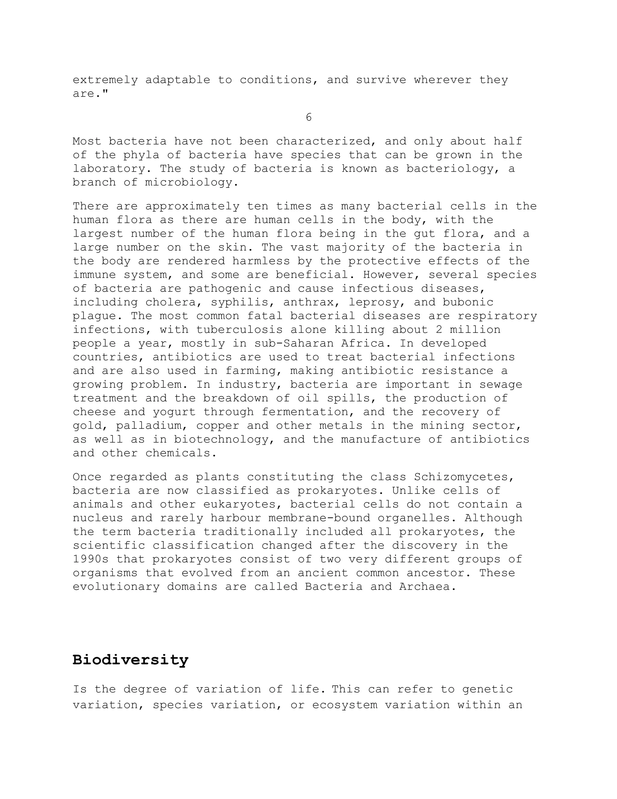 extremely adaptable to conditions, and survive wherever they
are."
6
Most bacteria have not been characterized, and only about half
of the phyla of bacteria have species that can be grown in the
laboratory. The study of bacteria is known as bacteriology, a
branch of microbiology.
There are approximately ten times as many bacterial cells in the
human flora as there are human cells in the body, with the
largest number of the human flora being in the gut flora, and a
large number on the skin. The vast majority of the bacteria in
the body are rendered harmless by the protective effects of the
immune system, and some are beneficial. However, several species
of bacteria are pathogenic and cause infectious diseases,
including cholera, syphilis, anthrax, leprosy, and bubonic
plague. The most common fatal bacterial diseases are respiratory
infections, with tuberculosis alone killing about 2 million
people a year, mostly in sub-Saharan Africa. In developed
countries, antibiotics are used to treat bacterial infections
and are also used in farming, making antibiotic resistance a
growing problem. In industry, bacteria are important in sewage
treatment and the breakdown of oil spills, the production of
cheese and yogurt through fermentation, and the recovery of
gold, palladium, copper and other metals in the mining sector,
as well as in biotechnology, and the manufacture of antibiotics
and other chemicals.
Once regarded as plants constituting the class Schizomycetes,
bacteria are now classified as prokaryotes. Unlike cells of
animals and other eukaryotes, bacterial cells do not contain a
nucleus and rarely harbour membrane-bound organelles. Although
the term bacteria traditionally included all prokaryotes, the
scientific classification changed after the discovery in the
1990s that prokaryotes consist of two very different groups of
organisms that evolved from an ancient common ancestor. These
evolutionary domains are called Bacteria and Archaea.
Biodiversity
Is the degree of variation of life. This can refer to genetic
variation, species variation, or ecosystem variation within an
 