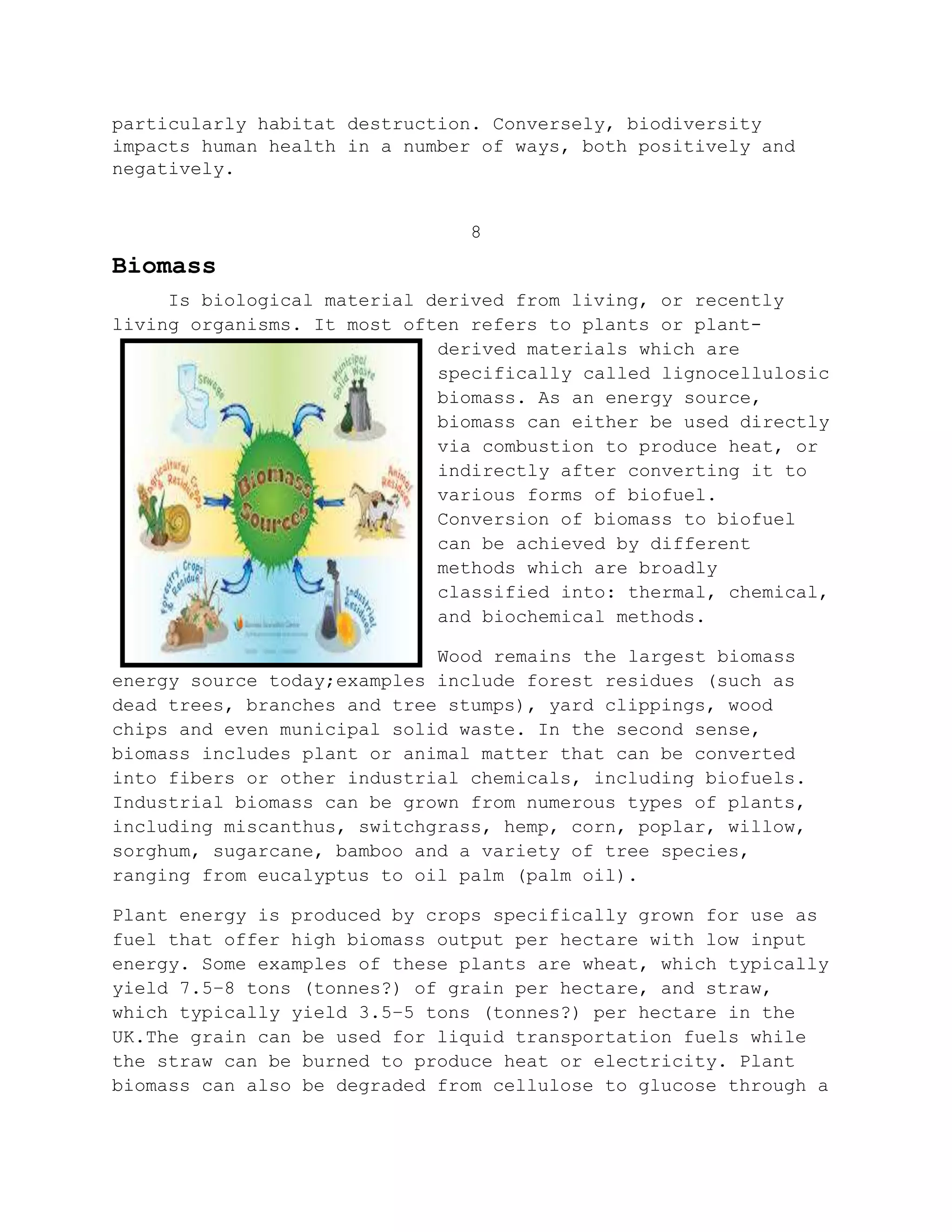 particularly habitat destruction. Conversely, biodiversity
impacts human health in a number of ways, both positively and
negatively.
8
Biomass
Is biological material derived from living, or recently
living organisms. It most often refers to plants or plant-
derived materials which are
specifically called lignocellulosic
biomass. As an energy source,
biomass can either be used directly
via combustion to produce heat, or
indirectly after converting it to
various forms of biofuel.
Conversion of biomass to biofuel
can be achieved by different
methods which are broadly
classified into: thermal, chemical,
and biochemical methods.
Wood remains the largest biomass
energy source today;examples include forest residues (such as
dead trees, branches and tree stumps), yard clippings, wood
chips and even municipal solid waste. In the second sense,
biomass includes plant or animal matter that can be converted
into fibers or other industrial chemicals, including biofuels.
Industrial biomass can be grown from numerous types of plants,
including miscanthus, switchgrass, hemp, corn, poplar, willow,
sorghum, sugarcane, bamboo and a variety of tree species,
ranging from eucalyptus to oil palm (palm oil).
Plant energy is produced by crops specifically grown for use as
fuel that offer high biomass output per hectare with low input
energy. Some examples of these plants are wheat, which typically
yield 7.5–8 tons (tonnes?) of grain per hectare, and straw,
which typically yield 3.5–5 tons (tonnes?) per hectare in the
UK.The grain can be used for liquid transportation fuels while
the straw can be burned to produce heat or electricity. Plant
biomass can also be degraded from cellulose to glucose through a
 