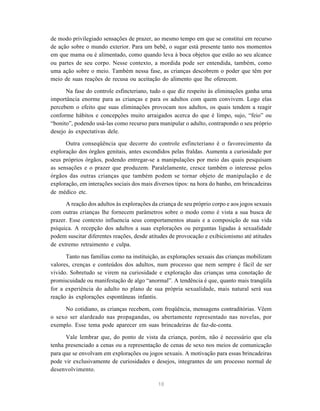 18
de modo privilegiado sensações de prazer, ao mesmo tempo em que se constitui em recurso
de ação sobre o mundo exterior. Para um bebê, o sugar está presente tanto nos momentos
em que mama ou é alimentado, como quando leva à boca objetos que estão ao seu alcance
ou partes de seu corpo. Nesse contexto, a mordida pode ser entendida, também, como
uma ação sobre o meio. Também nessa fase, as crianças descobrem o poder que têm por
meio de suas reações de recusa ou aceitação do alimento que lhe oferecem.
Na fase do controle esfincteriano, tudo o que diz respeito às eliminações ganha uma
importância enorme para as crianças e para os adultos com quem convivem. Logo elas
percebem o efeito que suas eliminações provocam nos adultos, os quais tendem a reagir
conforme hábitos e concepções muito arraigados acerca do que é limpo, sujo, “feio” ou
“bonito”, podendo usá-las como recurso para manipular o adulto, contrapondo o seu próprio
desejo às expectativas dele.
Outra conseqüência que decorre do controle esfincteriano é o favorecimento da
exploração dos órgãos genitais, antes escondidos pelas fraldas. Aumenta a curiosidade por
seus próprios órgãos, podendo entregar-se a manipulações por meio das quais pesquisam
as sensações e o prazer que produzem. Paralelamente, cresce também o interesse pelos
órgãos das outras crianças que também podem se tornar objeto de manipulação e de
exploração, em interações sociais dos mais diversos tipos: na hora do banho, em brincadeiras
de médico etc.
A reação dos adultos às explorações da criança de seu próprio corpo e aos jogos sexuais
com outras crianças lhe fornecem parâmetros sobre o modo como é vista a sua busca de
prazer. Esse contexto influencia seus comportamentos atuais e a composição de sua vida
psíquica. A recepção dos adultos a suas explorações ou perguntas ligadas à sexualidade
podem suscitar diferentes reações, desde atitudes de provocação e exibicionismo até atitudes
de extremo retraimento e culpa.
Tanto nas famílias como na instituição, as explorações sexuais das crianças mobilizam
valores, crenças e conteúdos dos adultos, num processo que nem sempre é fácil de ser
vivido. Sobretudo se virem na curiosidade e exploração das crianças uma conotação de
promiscuidade ou manifestação de algo “anormal”. A tendência é que, quanto mais tranqüila
for a experiência do adulto no plano de sua própria sexualidade, mais natural será sua
reação às explorações espontâneas infantis.
No cotidiano, as crianças recebem, com freqüência, mensagens contraditórias. Vêem
o sexo ser alardeado nas propagandas, ou abertamente representado nas novelas, por
exemplo. Esse tema pode aparecer em suas brincadeiras de faz-de-conta.
Vale lembrar que, do ponto de vista da criança, porém, não é necessário que ela
tenha presenciado a cenas ou a representação de cenas de sexo nos meios de comunicação
para que se envolvam em explorações ou jogos sexuais. A motivação para essas brincadeiras
pode vir exclusivamente de curiosidades e desejos, integrantes de um processo normal de
desenvolvimento.
 