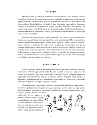 31
ESCOLHA
Desde pequenos, os bebês já manifestam suas preferências e são, também, capazes
de escolher. Para isso dependem diretamente da mediação do adulto que interpreta suas
expressões faciais ou choro como indícios de preferência por uma ou outra situação. O
choro profundo de um bebê que é retirado de uma brincadeira e colocado no berço, por
exemplo, pode significar desagrado com a nova situação e preferência pela anterior. Ao
buscar compreender o significado desse tipo de manifestação e atendê-la, quando possível,
o adulto está dando, de uma maneira indireta, possibilidade de escolha à criança cuja relação
com o mundo ele medeia.
Escolhas mais diretas logo se tornam possíveis, tais como as que se referem aos
objetos com os quais brincar ou aos companheiros com quem interagir. Mas essas escolhas,
também, dependem muito da maneira como o adulto organiza a rotina e dispõe o ambiente.
Nesse sentido, a organização do espaço é um procedimento recomendado para que as
crianças disponham de várias alternativas de ação e de parceiros. Pode-se pensar, por
exemplo, numa sala onde haja, num canto, instrumentos musicais, no outro, brinquedos
de faz-de-conta e, num terceiro, blocos de encaixe, permitindo que as crianças possam
circular livremente entre um e outro, exercitando seu poder de escolha, tanto em relação
às atividades como em relação aos parceiros.
FAZ-DE-CONTA
Cabe ao professor organizar situações de interação em que panos, fraldas ou anteparos
como caixas e biombos possam ser utilizados para esconder o rosto ou o corpo todo da
criança e do parceiro, num jogo de esconder e aparecer. Outras situações podem ser
organizadas da mesma forma, para que as crianças lancem e resgatem, façam aparecer e
desaparecer brinquedos e objetos. Isso as auxilia, pouco a pouco, a elaborarem a construção
mental da imagem de um objeto ou pessoa ausente.
Nessa faixa etária, o faz-de-conta utiliza-se principalmente da imitação para acontecer.
O professor pode propiciar situações para que as crianças imitem ações que representam
diferentes pessoas, personagens ou animais, reproduzindo ambientes como casinha, trem,
posto de gasolina, fazenda etc. Esses
ambientes devem favorecer a
interação com uma ou mais crianças
compartilhando um mesmo objeto,
tal como empurrar o berço como se
fosse um meio de transporte, levar
bonecas para passear ou dar de
mamar, cuidar de cachorrinhos etc.
 