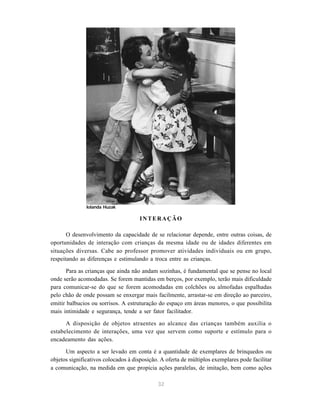 32
INTERAÇÃO
O desenvolvimento da capacidade de se relacionar depende, entre outras coisas, de
oportunidades de interação com crianças da mesma idade ou de idades diferentes em
situações diversas. Cabe ao professor promover atividades individuais ou em grupo,
respeitando as diferenças e estimulando a troca entre as crianças.
Para as crianças que ainda não andam sozinhas, é fundamental que se pense no local
onde serão acomodadas. Se forem mantidas em berços, por exemplo, terão mais dificuldade
para comunicar-se do que se forem acomodadas em colchões ou almofadas espalhadas
pelo chão de onde possam se enxergar mais facilmente, arrastar-se em direção ao parceiro,
emitir balbucios ou sorrisos. A estruturação do espaço em áreas menores, o que possibilita
mais intimidade e segurança, tende a ser fator facilitador.
A disposição de objetos atraentes ao alcance das crianças também auxilia o
estabelecimento de interações, uma vez que servem como suporte e estímulo para o
encadeamento das ações.
Um aspecto a ser levado em conta é a quantidade de exemplares de brinquedos ou
objetos significativos colocados à disposição. A oferta de múltiplos exemplares pode facilitar
a comunicação, na medida em que propicia ações paralelas, de imitação, bem como ações
Iolanda Huzak
 
