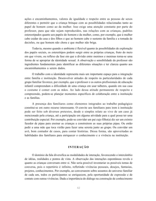 42
ações e encaminhamentos, valores de igualdade e respeito entre as pessoas de sexos
diferentes e permitir que a criança brinque com as possibilidades relacionadas tanto ao
papel de homem como ao da mulher. Isso exige uma atenção constante por parte do
professor, para que não sejam reproduzidos, nas relações com as crianças, padrões
estereotipados quanto aos papéis do homem e da mulher, como, por exemplo, que à mulher
cabe cuidar da casa e dos filhos e que ao homem cabe o sustento da família e a tomada de
decisões, ou que homem não chora e que mulher não briga.
Todavia, mesmo quando o ambiente é flexível quanto às possibilidades de exploração
dos papéis sociais, os estereótipos podem surgir entre as próprias crianças, fruto do meio
em que vivem, ou reflexo da fase em que a divisão entre meninos e meninas torna-se uma
forma de se apropriar da identidade sexual. A observação e sensibilidade do professor são
ingredientes fundamentais para identificar as diferentes situações e ter clareza quanto aos
encaminhamentos a serem dados.
O trabalho com a identidade representa mais um importante espaço para a integração
entre família e instituição. Desenvolver atitudes de respeito às particularidades de cada
grupo familiar favorece, por exemplo, que o professor e os outros profissionais de educação
infantil compreendam a dificuldade de uma criança em usar talheres, quando em sua casa
o costume é comer com as mãos. Ao lado dessa atitude permanente de respeito e
compreensão, podem-se planejar momentos específicos de colaboração entre a instituição
e as famílias.
A presença dos familiares como elementos integrados ao trabalho pedagógico
constitui-se em outro recurso interessante. O convite aos familiares para irem à instituição
pode ser feito sob diversos pretextos, desde o simples relato ao vivo de um caso já
mencionado pela criança, até a participação em alguma atividade para a qual possa ter uma
contribuição especial. Por exemplo, pode-se convidar um pai cujo filho(a) diz ser um exímio
fazedor de pipas para ensinar as crianças a construírem as suas próprias pipas. Ou então
pedir a uma mãe que toca violão para fazer uma seresta junto ao grupo. Ou convidar um
avô, bom contador de casos, para contar histórias. Dessa forma, são aproveitadas as
habilidades dos familiares para enriquecer o conhecimento e a vivência na instituição.
INTERAÇÃO
O domínio da fala diversifica as modalidades de interação, favorecendo o intercâmbio
de idéias, realidades e pontos de vista. A observação das interações espontâneas revela o
quanto as crianças conversam entre si. Não seria possível inventariar os possíveis temas de
conversa, pois o repertório é infinito, refletindo vivências pessoais, desejos, fantasias,
projetos, conhecimentos. Por exemplo, ao conversarem sobre assuntos do universo familiar
de cada um, todos os participantes se enriquecem, pela oportunidade de expressão e de
contato com outras vivências. Dada a importância do diálogo na construção de conhecimento
 