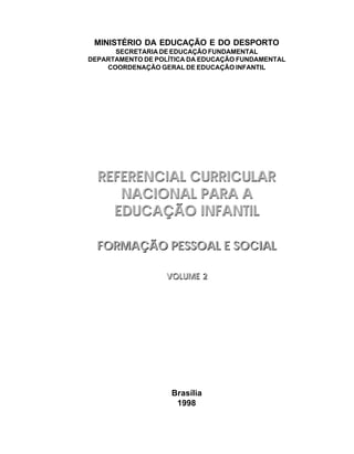 Brasília
1998
MINISTÉRIO DA EDUCAÇÃO E DO DESPORTO
SECRETARIA DE EDUCAÇÃO FUNDAMENTAL
DEPARTAMENTO DE POLÍTICA DA EDUCAÇÃO FUNDAMENTAL
COORDENAÇÃO GERAL DE EDUCAÇÃO INFANTIL
REFERENCIAL CURRICULAR
NACIONAL PARA A
EDUCAÇÃO INFANTIL
FORMAÇÃO PESSOAL E SOCIAL
VOLUME 2
REFERENCIAL CURRICULAR
NACIONAL PARA A
EDUCAÇÃO INFANTIL
FORMAÇÃO PESSOAL E SOCIAL
VOLUME 2
 