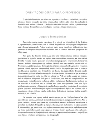 49
ORIENTAÇÕES GERAIS PARA O PROFESSOR
O estabelecimento de um clima de segurança, confiança, afetividade, incentivo,
elogios e limites colocados de forma sincera, clara e afetiva dão o tom de qualidade da
interação entre adultos e crianças. O professor, consciente de que o vínculo é, para a criança,
fonte contínua de significações, reconhece e valoriza a relação interpessoal.
Jogos e brincadeiras
Responder como e quando o professor deve intervir nas brincadeiras de faz-de-conta
é, aparentemente, contraditório com o caráter imaginativo e de linguagem independente
que o brincar compreende. Porém, há alguns meios a que o professor pode recorrer para
promover e enriquecer as condições oferecidas para as crianças brincarem que podem ser
observadas.
Para que o faz-de-conta torne-se, de fato, uma prática cotidiana entre as crianças é
preciso que se organize na sala um espaço para essa atividade, separado por uma cortina,
biombo ou outro recurso qualquer, no qual as crianças poderão se esconder, fantasiar-se,
brincar, sozinhas ou em grupos, de casinha, construir uma nave espacial ou um trem etc.
Nesse espaço, pode-se deixar à disposição das crianças panos coloridos, grandes e pequenos,
grossos e finos, opacos e transparentes; cordas; caixas de papelão para que as crianças
modifiquem e atualizem suas brincadeiras em função das necessidades de cada enredo.
Nesse espaço pode ser afixado um espelho de corpo inteiro, de maneira a que as crianças
possam reconhecer-se, imitar-se, olhar-se, admirar-se. Pode-se, ainda, agregar um pequeno
baú de objetos e brinquedos úteis para o faz-de-conta, que pode ser complementado por
um cabideiro contendo roupas velhas de adultos ou fantasias. Fundamentais, também, são
os materiais e acessórios para a casinha, tais como uma pequena cama, um fogão
confeccionado com uma velha caixa de papelão, louças, utensílios variados etc. É importante,
porém, que esses materiais estejam organizados segundo uma lógica; por exemplo, que as
maquiagens estejam perto do espelho e não dentro do fogão, de maneira a facilitar as ações
simbólicas das crianças.
No entanto, esse espaço poderá transformar-se em um “elefante branco” na sala,
caso não seja utilizado, arrumado e mantido diariamente por crianças e professores. Não se
pode esquecer, porém, que apesar da existência do espaço, ao brincar, as crianças se
espalham e espalham brinquedos e objetos pela sala, usam mobiliário e o espaço externo.
É recomendável que isso ocorra, e, na medida em que crescem, as crianças poderão organizar
de forma mais independente seu espaço de brincar. Sempre auxiliadas pelo professor e
rearrumando o material depois de brincar, as crianças podem transformar a sala e o significado
dos objetos cotidianos enriquecendo sua imaginação.
 
