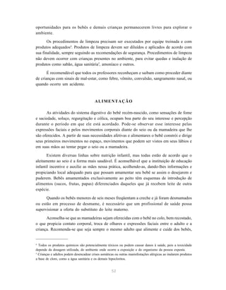 52
oportunidades para os bebês e demais crianças permanecerem livres para explorar o
ambiente.
Os procedimentos de limpeza precisam ser executados por equipe treinada e com
produtos adequados4
. Produtos de limpeza devem ser diluídos e aplicados de acordo com
sua finalidade, sempre seguindo as recomendações de segurança. Procedimentos de limpeza
não devem ocorrer com crianças presentes no ambiente, para evitar quedas e inalação de
produtos como sabão, água sanitária5
, amoníaco e outros.
É recomendável que todos os professores reconheçam e saibam como proceder diante
de crianças com sinais de mal-estar, como febre, vômito, convulsão, sangramento nasal, ou
quando ocorre um acidente.
ALIMENTAÇÃO
As atividades do sistema digestivo do bebê recém-nascido, como sensações de fome
e saciedade, soluço, regurgitação e cólica, ocupam boa parte do seu interesse e percepção
durante o período em que ele está acordado. Pode-se observar esse interesse pelas
expressões faciais e pelos movimentos corporais diante do seio ou da mamadeira que lhe
são oferecidos. A partir de suas necessidades afetivas e alimentares o bebê constrói e dirige
seus primeiros movimentos no espaço, movimentos que podem ser vistos em seus lábios e
em suas mãos ao tentar pegar o seio ou a mamadeira.
Existem diversas linhas sobre nutrição infantil, mas todas estão de acordo que o
aleitamento ao seio é a forma mais saudável. É aconselhável que a instituição de educação
infantil incentive e auxilie as mães nessa prática, acolhendo-as, dando-lhes informações e
propiciando local adequado para que possam amamentar seu bebê se assim o desejarem e
puderem. Bebês amamentados exclusivamente ao peito têm esquemas de introdução de
alimentos (sucos, frutas, papas) diferenciados daqueles que já recebem leite de outra
espécie.
Quando os bebês menores de seis meses freqüentam a creche e já foram desmamados
ou estão em processo de desmame, é necessário que um profissional de saúde possa
supervisionar a oferta do substituto do leite materno.
Aconselha-se que as mamadeiras sejam oferecidas com o bebê no colo, bem recostado,
o que propicia contato corporal, troca de olhares e expressões faciais entre o adulto e a
criança. Recomenda-se que seja sempre o mesmo adulto que alimente e cuide dos bebês,
4
Todos os produtos químicos são potencialmente tóxicos ou podem causar danos à saúde, pois a toxicidade
depende da dosagem utilizada, do ambiente onde ocorre a exposição e do organismo da pessoa exposta.
5
Crianças e adultos podem desencadear crises asmáticas ou outras manisfestações alérgicas ao inalarem produtos
a base de cloro, como a água sanitária e os demais hipocloritos.
 