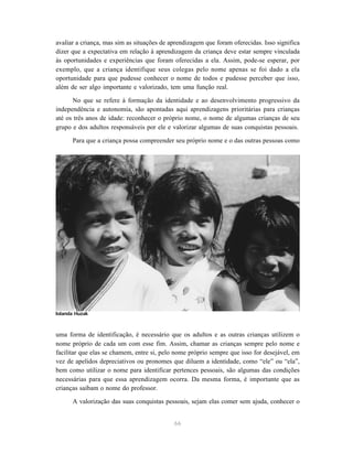 66
avaliar a criança, mas sim as situações de aprendizagem que foram oferecidas. Isso significa
dizer que a expectativa em relação à aprendizagem da criança deve estar sempre vinculada
às oportunidades e experiências que foram oferecidas a ela. Assim, pode-se esperar, por
exemplo, que a criança identifique seus colegas pelo nome apenas se foi dado a ela
oportunidade para que pudesse conhecer o nome de todos e pudesse perceber que isso,
além de ser algo importante e valorizado, tem uma função real.
No que se refere à formação da identidade e ao desenvolvimento progressivo da
independência e autonomia, são apontadas aqui aprendizagens prioritárias para crianças
até os três anos de idade: reconhecer o próprio nome, o nome de algumas crianças de seu
grupo e dos adultos responsáveis por ele e valorizar algumas de suas conquistas pessoais.
Para que a criança possa compreender seu próprio nome e o das outras pessoas como
uma forma de identificação, é necessário que os adultos e as outras crianças utilizem o
nome próprio de cada um com esse fim. Assim, chamar as crianças sempre pelo nome e
facilitar que elas se chamem, entre si, pelo nome próprio sempre que isso for desejável, em
vez de apelidos depreciativos ou pronomes que diluem a identidade, como “ele” ou “ela”,
bem como utilizar o nome para identificar pertences pessoais, são algumas das condições
necessárias para que essa aprendizagem ocorra. Da mesma forma, é importante que as
crianças saibam o nome do professor.
A valorização das suas conquistas pessoais, sejam elas comer sem ajuda, conhecer o
Iolanda Huzak
 
