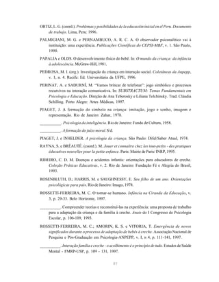 81
ORTIZ, L. G. (coord.). Problemas y posibilidades de la educación inicial en el Peru. Documento
de trabajo. Lima, Peru: 1996.
PALMIGIANI, M. G. e PERNAMBUCO, A. R. C. A. O observador psicanalítico vai à
instituição: uma experiência. Publicações Científicas do CEPSI-MBF, v. 1. São Paulo,
1990.
PAPALIA e OLDS. O desenvolvimento físico do bebê. In: O mundo da criança: da infância
à adolescência. McGraw-Hill, 1981.
PEDROSA, M. I. (org.). Investigação da criança em interação social. Coletâneas da Anpepp,
v. 1, n. 4. Recife: Ed. Universitária da UFPE, 1996.
PERINAT, A. e SADURNÍ, M. “Vamos brincar de telefonar”: jogo simbólico e processos
recursivos na interação comunicativa. In: SUBSTRACTUM: Temas Fundamentais em
Psicologia e Educação. Direção de Ana Teberosky e Liliana Tolchinsky. Trad. Cláudia
Schilling. Porto Alegre: Artes Médicas, 1997.
PIAGET, J. A formação do símbolo na criança: imitação, jogo e sonho, imagem e
representação. Rio de Janeiro: Zahar, 1978.
__________. Psicologia da inteligência. Rio de Janeiro: Fundo de Cultura, 1958.
__________. A formação do juízo moral.S/d.
PIAGET, J. e INHELDER. A psicologia da criança. São Paulo: Difel/Saber Atual, 1974.
RAYNA, S. e BRÉAUTÉ. (coord.). M. Jouer et connaître chez les tout-petits - des pratiques
éducatives nouvelles pour la petite enfance. Paris: Mairie de Paris/ INRP, 1995.
RIBEIRO, C. D. M. Doenças e acidentes infantis: orientações para educadores de creche.
Coleção Práticas Educativas, v. 2. Rio de Janeiro: Fundação Fé e Alegria do Brasil,
1993.
ROSENBLUTH, D.; HARRIS, M. e SAUGHNESSY, E. Seu filho de um ano. Orientações
psicológicas para pais. Rio de Janeiro: Imago, 1978.
ROSSETTI-FERREIRA, M. C. O tornar-se humano. Infância na Ciranda da Educação, v.
3, p. 29-33. Belo Horizonte, 1997.
__________. Compreender teorias e reconstituí-las na experiência: uma proposta de trabalho
para a adaptação da criança e da família à creche. Anais do I Congresso de Psicologia
Escolar, p. 106-109, 1993.
ROSSETTI-FERREIRA, M. C.; AMORIN, K. S. e VITORIA, T. Emergência de novos
significados durante o processo de adaptação de bebês à creche. Associação Nacional de
Pesquisa e Pós-Graduação em Psicologia-ANPEPP, v. I, n 4, p. 111-141, 1997.
__________. Interação família e creche - o acolhimento é o princípio de tudo. Estudos de Saúde
Mental - FMRP-USP, p. 109 - 131, 1997.
 