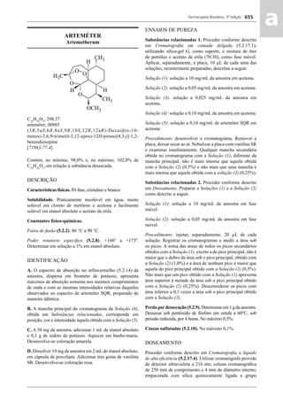 Farmacopeia Brasileira, 5ª edição
aa655
ARTEMÉTER
Artemetherum
C16
H26
O5
; 298,37
arteméter; 00885
(3R,5aS,6R,8aS,9R,10S,12R,12aR)-Decaidro-10-
metoxi-3,6,9-trimetil-3,12-epoxi-12H-pirano[4,3-j]-1,2-
benzodioxepina
[71963-77-4]
Contém, no mínimo, 98,0% e, no máximo, 102,0% de
C16
H26
O5
,em relação à substância dessecada.
DESCRIÇÃO
Características físicas. Pó ﬁno, cristalino e branco.
Solubilidade. Praticamente insolúvel em água, muito
solúvel em cloreto de metileno e acetona e facilmente
solúvel em etanol absoluto e acetato de etila.
Constantes físico-químicas.
Faixa de fusão (5.2.2): 86 °C a 90 °C.
Poder rotatório especíﬁco (5.2.8): +166º a +173º.
Determinar em solução a 1% em etanol absoluto.
IDENTIFICAÇÃO
A. O espectro de absorção no infravermelho (5.2.14) da
amostra, dispersa em brometo de potássio, apresenta
máximos de absorção somente nos mesmos comprimentos
de onda e com as mesmas intensidades relativas daqueles
observados no espectro de arteméter SQR, preparado de
maneira idêntica.
B. A mancha principal do cromatograma da Solução (4),
obtida em Substâncias relacionadas, corresponde em
posição, cor e intensidade àquela obtida com a Solução (5).
C. A 30 mg da amostra, adicionar 1 mL de etanol absoluto
e 0,1 g de iodeto de potássio. Aquecer em banho-maria.
Desenvolve-se coloração amarela.
D. Dissolver 10 mg da amostra em 2 mL de etanol absoluto,
em cápsula de porcelana. Adicionar tres gotas de vanilina
SR. Desenvolve-se coloração rosa.
ENSAIOS DE PUREZA
Substâncias relacionadas 1. Proceder conforme descrito
em Cromatograﬁa em camada delgada (5.2.17.1),
utilizando sílica-gel G, como suporte, e mistura de éter
de petróleo e acetato de etila (70:30), como fase móvel.
Aplicar, separadamente, à placa, 10 μL de cada uma das
soluções, recentemente preparadas, descritas a seguir.
Solução (1): solução a 10 mg/mL da amostra em acetona.
Solução (2): solução a 0,05 mg/mL da amostra em acetona.
Solução (3): solução a 0,025 mg/mL da amostra em
acetona.
Solução (4): solução a 0,10 mg/mL da amostra em acetona.
Solução (5): solução a 0,10 mg/mL de arteméter SQR em
acetona.
Procedimento: desenvolver o cromatograma. Remover a
placa, deixar secar ao ar. Nebulizar a placa com vanilina SR
e examinar imediatamente. Qualquer mancha secundária
obtida no cromatograma com a Solução (1), diferente da
mancha principal, não é mais intensa que aquela obtida
com a Solução (2) (0,5%) e não mais que uma mancha é
mais intensa que aquela obtida com a solução (3) (0,25%).
Substâncias relacionadas 2. Proceder conforme descrito
em Doseamento. Preparar a Soluções (1) e a Solução (2)
como descrito a seguir.
Solução (1): solução a 10 mg/mL da amostra em fase
móvel.
Solução (2): solução a 0,05 mg/mL da amostra em fase
móvel.
Procedimento: injetar, separadamente, 20 μL de cada
solução. Registrar os cromatogramas e medir a área sob
os picos. A soma das áreas de todos os picos secundários
obtidos com a Solução (1), exceto a do pico principal, não é
maior que o dobro da área sob o pico principal, obtido com
a Solução (2) (1,0%) e a área de nenhum pico é maior que
aquela do pico principal obtido com a Solução (2) (0,5%).
Não mais que um pico obtido com a Solução (1) apresenta
área superior à metade da área sob o pico principal obtido
com a Solução (2) (0,25%). Desconsiderar os picos com
área inferior a 0,1 vezes a área sob o pico principal obtido
com a Solução (2).
Perda pordessecação (5.2.9). Determinar em 1 g da amostra.
Dessecar sob pentóxido de fósforo em estufa a 60°C, sob
pressão reduzida, por 4 horas. No máximo 0,5%.
Cinzas sulfatadas (5.2.10). No máximo 0,1%.
DOSEAMENTO
Proceder conforme descrito em Cromatograﬁa a líquido
de alta eﬁciência (5.2.17.4). Utilizar cromatógrafo provido
de detector ultravioleta a 216 nm; coluna cromatográﬁca
de 250 mm de comprimento e 4 mm de diâmetro interno,
empacotada com sílica quimicamente ligada a grupo
Volume 2_18_07_11.indd 655Volume 2_18_07_11.indd 655 18/07/2011 09:26:3318/07/2011 09:26:33
 