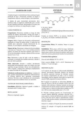 Farmacopeia Brasileira, 5ª edição
aa661
ATADURA DE GAZE
A atadura de gaze é constituída por faixa contínua de gaze
puriﬁcada do tipo I, ﬁrmemente enrolada, de largura e
comprimento variáveis, isenta de ﬁapos e enovelamentos.
A atadura de gaze, desenrolada previamente, deve
satisfazer todas as exigências estabelecidas para o tecido
de gaze hidróﬁla puriﬁcada, determinadas de acordo com
as respectivas técnicas e às especiﬁcações a seguir.
CARACTERÍSTICAS
Comprimento. Determinar medindo ao longo da linha
mediana da atadura, desenrolada e alisada sem tração; o
comprimento não deverá ser menor que 98% do indicado
na rotulagem.
Largura. Medir a largura em três pontos uniformemente
espalhados ao longo da atadura aberta. A média das três
medidas deve apresentar variação dimensional de, no
máximo, 2% em relação ao declarado na rotulagem.
Número de ﬁos. Determinar o número de ﬁos da urdidura
e da trama em 5 áreas de 1 cm x 1 cm, na linha central da
atadura, em pontos de intervalos regulares, pelo menos a
30 cm da extremidade e calcular o número de ﬁos em uma
área de 5 cm x 5 cm.
Peso. Determinar o peso de todo o rolo da atadura e,
utilizando os resultados das medidas anteriores, calcular o
peso por metro quadrado.
Poder absorvente. Sustente a atadura, devidamente
desenrolada horizontalmente, quase em contato com uma
superfície de água destilada e deixar cair, delicadamente,
sobre o líquido; a atadura deve submergir completamente
no espaço de tempo de 30 segundos.
Substâncias medicamentosas ou adesivas. A atadura de
gaze, quando impregnada de substâncias medicamentosas
ou misturas adesivas deve apresentar concentração
uniforme. Não deve conter substâncias em concentrações
capazes de provocar acidentes tóxicos ou reacionais.
TESTES DE SEGURANÇA BIOLÓGICA
Esterilidade (5.5.3.2.1). Aplicável quando a atadura é
declarada estéril. Cumpre o teste.
ROTULAGEM
Observar a legislação vigente.
ATENOLOL
Atenololum
C14
H22
N2
O3
; 266,34
atenolol; 00911
4-[2-Hidroxi-3-[(1-metiletil)amino]propoxi]benzenoacetamida
[29122-68-7]
Contém, no mínimo, 98,0% e, no máximo, 102,0% de
C14
H22
N2
O3
, em relação à substância dessecada.
DESCRIÇÃO
Características físicas. Pó cristalino, branco ou quase
branco.
Solubilidade. Muito pouco solúvel em água, facilmente
solúvel em metanol, solúvel em ácido acético glacial e
etanol, pouco solúvel em cloreto de metileno, muito pouco
solúvel em acetona, praticamente insolúvel em acetonitrila.
Constantes físico-químicas
Faixa de fusão (5.2.2): 152 °C a 155 °C.
Poder rotatório (5.2.8): +0,10° a -0,10°. Determinar em
solução a 1 % (p/v) em água.
IDENTIFICAÇÃO
A. O espectro de absorção no infravermelho (5.2.14) da
amostra, previamente dessecada, dispersa em brometo
de potássio, apresenta máximos de absorção somente
nos mesmos comprimentos de onda e com as mesmas
intensidades relativas daqueles observados no espectro de
atenolol SQR, preparado de maneira idêntica.
B. O espectro de absorção no ultravioleta (5.2.14), na
faixa de 230 nm a 350 nm, de solução a 0,01% (p/v) em
metanol, exibe máximos e mínimos somente nos mesmos
comprimentos de onda de solução similar de atenolol SQR.
A razão entre os valores de absorvância medidos em 275
nm e 282 nm está compreendida entre 1,15 e 1,20.
C. Proceder conforme descrito em Cromatograﬁa em
camada delgada (5.2.17.1), utilizando sílica-gel GF254
,
como suporte, e mistura de hidróxido de amônio e metanol
(3:97), como fase móvel. Aplicar, separadamente, à placa,
10 μL de cada uma das soluções, recentemente preparadas,
descritas a seguir.
Solução (1): solução a 10 mg/mL da amostra em metanol.
Solução (2): solução a 10 mg/mL de atenolol SQR em
metanol.
Volume 2_18_07_11.indd 661Volume 2_18_07_11.indd 661 18/07/2011 09:26:3418/07/2011 09:26:34
 