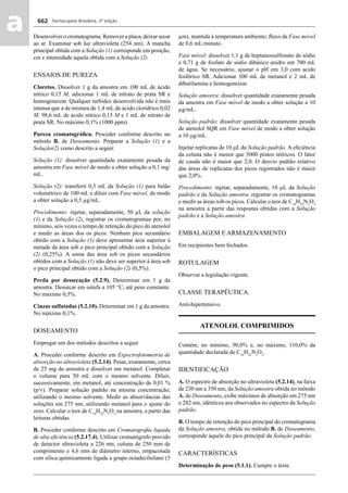 Farmacopeia Brasileira, 5ª edição
aa 662
Desenvolver o cromatograma. Remover a placa, deixar secar
ao ar. Examinar sob luz ultravioleta (254 nm). A mancha
principal obtida com a Solução (1) corresponde em posição,
cor e intensidade aquela obtida com a Solução (2).
ENSAIOS DE PUREZA
Cloretos. Dissolver 1 g da amostra em 100 mL de ácido
nítrico 0,15 M, adicionar 1 mL de nitrato de prata SR e
homogeneizar. Qualquer turbidez desenvolvida não é mais
intensa que a de mistura de 1,4 mL de ácido clorídrico 0,02
M, 98,6 mL de ácido nítrico 0,15 M e 1 mL de nitrato de
prata SR. No máximo 0,1% (1000 ppm).
Pureza cromatográﬁca. Proceder conforme descrito no
método B. de Doseamento. Preparar a Solução (1) e a
Solução(2) como descrito a seguir.
Solução (1): dissolver quantidade exatamente pesada da
amostra em Fase móvel de modo a obter solução a 0,1 mg/
mL.
Solução (2): transferir 0,5 mL da Solução (1) para balão
volumétrico de 100 mL e diluir com Fase móvel, de modo
a obter solução a 0,5 μg/mL.
Procedimento: injetar, separadamente, 50 μL da solução
(1) e da Solução (2), registrar os cromatogramas por, no
mínimo, seis vezes o tempo de retenção do pico do atenolol
e medir as áreas dos os picos. Nenhum pico secundário
obtido com a Solução (1) deve apresentar área superior à
metade da área sob o pico principal obtido com a Solução
(2) (0,25%). A soma das área sob os picos secundários
obtidos com a Solução (1) não deve ser superior à área sob
o pico principal obtido com a Solução (2) (0,5%).
Perda por dessecação (5.2.9). Determinar em 1 g da
amostra. Dessecar em estufa a 105 °C, até peso constante.
No máximo 0,5%.
Cinzas sulfatadas (5.2.10). Determinar em 1 g da amostra.
No máximo 0,1%.
DOSEAMENTO
Empregar um dos métodos descritos a seguir
A. Proceder conforme descrito em Espectrofotometria de
absorção no ultravioleta (5.2.14). Pesar, exatamente, cerca
de 25 mg da amostra e dissolver em metanol. Completar
o volume para 50 mL com o mesmo solvente. Diluir,
sucessivamente, em metanol, até concentração de 0,01 %
(p/v). Preparar solução padrão na mesma concentração,
utilizando o mesmo solvente. Medir as absorvâncias das
soluções em 275 nm, utilizando metanol para o ajuste do
zero. Calcular o teor de C14
H22
N2
O3
na amostra, a partir das
leituras obtidas.
B. Proceder conforme descrito em Cromatograﬁa liquida
de alta eﬁciência (5.2.17.4). Utilizar cromatógrafo provido
de detector ultravioleta a 226 nm; coluna de 250 mm de
comprimento e 4,6 mm de diâmetro interno, empacotada
com sílica quimicamente ligada a grupo octadecilsilano (5
μm), mantida à temperatura ambiente; ﬂuxo da Fase móvel
de 0,6 mL/minuto.
Fase móvel: dissolver 1,1 g de heptanossulfonato de sódio
e 0,71 g de fosfato de sódio dibásico anidro em 700 mL
de água. Se necessário, ajustar o pH em 3,0 com acido
fosfórico SR. Adicionar 300 mL de metanol e 2 mL de
dibutilamina e homogeneizar.
Solução amostra: dissolver quantidade exatamente pesada
da amostra em Fase móvel de modo a obter solução a 10
μg/mL.
Solução padrão: dissolver quantidade exatamente pesada
de atenolol SQR em Fase móvel de modo a obter solução
a 10 μg/mL.
Injetar replicatas de 10 μL da Solução padrão. A eﬁciência
da coluna não é menor que 5000 pratos teóricos. O fator
de cauda não é maior que 2,0. O desvio padrão relativo
das áreas de replicatas dos picos registrados não é maior
que 2,0%.
Procedimento: injetar, separadamente, 10 μL da Solução
padrão e da Solução amostra, registrar os cromatogramas
e medir as áreas sob os picos. Calcular o teor de C14
H22
N2
O3
na amostra a partir das respostas obtidas com a Solução
padrão e a Solução amostra.
EMBALAGEM E ARMAZENAMENTO
Em recipientes bem fechados.
ROTULAGEM
Observar a legislação vigente.
CLASSE TERAPÊUTICA.
Anti-hipertensivo.
ATENOLOL COMPRIMIDOS
Contém, no mínimo, 90,0% e, no máximo, 110,0% da
quantidade declarada de C14
H22
N2
O3
.
IDENTIFICAÇÃO
A. O espectro de absorção no ultravioleta (5.2.14), na faixa
de 230 nm a 350 nm, da Solução amostra obtida no método
A. de Doseamento, exibe máximos de absorção em 275 nm
e 282 nm, idênticos aos observados no espectro da Solução
padrão.
B. O tempo de retenção do pico principal do cromatograma
da Solução amostra, obtida no método B. de Doseamento,
corresponde àquele do pico principal da Solução padrão.
CARACTERÍSTICAS
Determinação de peso (5.1.1). Cumpre o teste.
Volume 2_18_07_11.indd 662Volume 2_18_07_11.indd 662 18/07/2011 09:26:3418/07/2011 09:26:34
 
