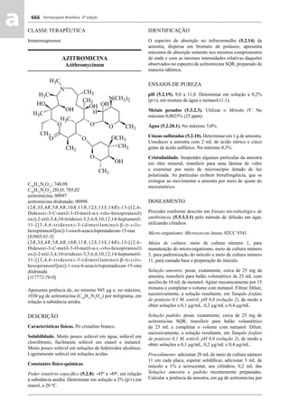 Farmacopeia Brasileira, 5ª edição
aa 666
CLASSE TERAPÊUTICA
Imunossupressor.
AZITROMICINA
Azithromycinum
C38
H72
N2
O12
; 748,98
C38
H72
N2
O12
.2H2
O; 785,02
azitromicina; 00997
azitromicina diidratada; 00998
(2R,3S,4R,5R,8R,10R,11R,12S,13S,14R)-13-[(2,6-
Didesoxi-3-C-metil-3-O-metil-α-L-ribo-hexopiranosil)
oxi]-2-etil-3,4,10-triidroxi-3,5,6,8,10,12,14-heptametil-
11-[[3,4,6-tridesoxi-3-(dimetilamino)-β-D-xilo-
hexopiranosil]oxi]-1-oxa-6-azaciclopentadecan-15-ona
[83905-01-5]
(2R,3S,4R,5R,8R,10R,11R,12S,13S,14R)-13-[(2,6-
Didesoxi-3-C-metil-3-O-metil-α-L-ribo-hexopiranosil)
oxi]-2-etil-3,4,10-triidroxi-3,5,6,8,10,12,14-heptametil-
11-[[3,4,6-tridesoxi-3-(dimetilamino)-β-D-xilo-
hexopiranosil]oxi]-1-oxa-6-azaciclopentadecan-15-ona
diidratada
[117772-70-0]
Apresenta potência de, no mínimo 945 μg e, no máximo,
1030 μg de azitromicina (C38
H72
N2
O12
) por miligrama, em
relação à substância anidra.
DESCRIÇÃO
Características físicas. Pó cristalino branco.
Solubilidade. Muito pouco solúvel em água, solúvel em
clorofórmio, facilmente solúvel em etanol e metanol.
Muito pouco solúvel em soluções de hidróxidos alcalinos.
Ligeiramente solúvel em soluções ácidas.
Constantes físico-químicas
Poder rotatório especíﬁco (5.2.8): -45º a -49º, em relação
à substância anidra. Determinar em solução a 2% (p/v) em
etanol, a 20 ºC.
IDENTIFICAÇÃO
O espectro de absorção no infravermelho (5.2.14) da
amostra, dispersa em brometo de potássio, apresenta
máximos de absorção somente nos mesmos comprimentos
de onda e com as mesmas intensidades relativas daqueles
observados no espectro de azitromicina SQR, preparado de
maneira idêntica.
ENSAIOS DE PUREZA
pH (5.2.19). 9,0 a 11,0. Determinar em solução a 0,2%
(p/v), em mistura de água e metanol (1:1).
Metais pesados (5.3.2.3). Utilizar o Método IV. No
máximo 0,0025% (25 ppm).
Água (5.2.20.1). No máximo 5,0%.
Cinzas sulfatadas (5.2.10). Determinar em 1 g de amostra.
Umedecer a amostra com 2 mL de ácido nítrico e cinco
gotas de ácido sulfúrico. No máximo 0,3%.
Cristalinidade. Suspender algumas partículas da amostra
em óleo mineral, transferir para uma lâmina de vidro
e examinar por meio de microscópio dotado de luz
polarizada. As partículas exibem birrefringência, que se
extingue ao movimentar a amostra por meio de ajuste do
micrométrico.
DOSEAMENTO
Proceder conforme descrito em Ensaio microbiológico de
antibióticos (5.5.3.3.1) pelo método de difusão em ágar,
utilizando cilindros.
Micro-organismo: Micrococcus luteus ATCC 9341.
Meios de cultura: meio de cultura número 1, para
manutenção do micro-organismo, meio de cultura número
3, para padronização do inóculo e meio de cultura número
11, para camada base e preparação do inóculo.
Solução amostra: pesar, exatamente, cerca de 25 mg da
amostra, transferir para balão volumétrico de 25 mL com
auxílio de 10 mL de metanol. Agitar mecanicamente por 15
minutos e completar o volume com metanol. Filtrar. Diluir,
sucessivamente, a solução resultante, em Tampão fosfato
de potássio 0,1 M, estéril, pH 8,0 (solução 2), de modo a
obter soluções a 0,1 μg/mL, 0,2 μg/mL e 0,4 μg/mL.
Solução padrão: pesar, exatamente, cerca de 25 mg de
azitromicina SQR, transferir para balão volumétrico
de 25 mL e completar o volume com metanol. Diluir,
sucessivamente, a solução resultante, em Tampão fosfato
de potássio 0,1 M, estéril, pH 8,0 (solução 2), de modo a
obter soluções a 0,1 μg/mL, 0,2 μg/mL e 0,4 μg/mL.
Procedimento: adicionar 20 mL de meio de cultura número
11 em cada placa, esperar solidiﬁcar, adicionar 5 mL de
inóculo a 1% e acrescentar, aos cilindros, 0,2 mL das
Soluções amostra e padrão recentemente preparadas.
Calcular a potência da amostra, em μg de azitromicina por
Volume 2_18_07_11.indd 666Volume 2_18_07_11.indd 666 18/07/2011 09:26:3518/07/2011 09:26:35
 