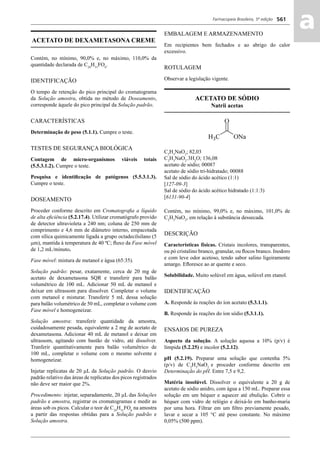 Farmacopeia Brasileira, 5ª edição
aa561
ACETATO DE DEXAMETASONA CREME
Contém, no mínimo, 90,0% e, no máximo, 110,0% da
quantidade declarada de C24
H31
FO6
.
IDENTIFICAÇÃO
O tempo de retenção do pico principal do cromatograma
da Solução amostra, obtida no método de Doseamento,
corresponde àquele do pico principal da Solução padrão.
CARACTERÍSTICAS
Determinação de peso (5.1.1). Cumpre o teste.
TESTES DE SEGURANÇA BIOLÓGICA
Contagem de micro-organismos viáveis totais
(5.5.3.1.2). Cumpre o teste.
Pesquisa e identiﬁcação de patógenos (5.5.3.1.3).
Cumpre o teste.
DOSEAMENTO
Proceder conforme descrito em Cromatograﬁa a líquido
de alta eﬁciência (5.2.17.4). Utilizar cromatógrafo provido
de detector ultravioleta a 240 nm; coluna de 250 mm de
comprimento e 4,6 mm de diâmetro interno, empacotada
com sílica quimicamente ligada a grupo octadecilsilano (5
m), mantida à temperatura de 40 ºC; ﬂuxo da Fase móvel
de 1,2 mL/minuto.
Fase móvel: mistura de metanol e água (65:35).
Solução padrão: pesar, exatamente, cerca de 20 mg de
acetato de dexametasona SQR e transferir para balão
volumétrico de 100 mL. Adicionar 50 mL de metanol e
deixar em ultrassom para dissolver. Completar o volume
com metanol e misturar. Transferir 5 mL dessa solução
para balão volumétrico de 50 mL, completar o volume com
Fase móvel e homogeneizar.
Solução amostra: transferir quantidade da amostra,
cuidadosamente pesada, equivalente a 2 mg de acetato de
dexametasona. Adicionar 40 mL de metanol e deixar em
ultrassom, agitando com bastão de vidro, até dissolver.
Tranferir quantitativamente para balão volumétrico de
100 mL, completar o volume com o mesmo solvente e
homogeneizar.
Injetar replicatas de 20 μL da Solução padrão. O desvio
padrão relativo das áreas de replicatas dos picos registrados
não deve ser maior que 2%.
Procedimento: injetar, separadamente, 20 μL das Soluções
padrão e amostra, registrar os cromatogramas e medir as
áreas sob os picos. Calcular o teor de C24
H31
FO6
na amostra
a partir das respostas obtidas para a Solução padrão e
Solução amostra.
EMBALAGEM E ARMAZENAMENTO
Em recipientes bem fechados e ao abrigo do calor
excessivo.
ROTULAGEM
Observar a legislação vigente.
ACETATO DE SÓDIO
Natrii acetas
C2
H3
NaO2
; 82,03
C2
H3
NaO2
.3H2
O; 136,08
acetato de sódio; 00087
acetato de sódio tri-hidratado; 00088
Sal de sódio do ácido acético (1:1)
[127-09-3]
Sal de sódio do ácido acético hidratado (1:1:3)
[6131-90-4]
Contém, no mínimo, 99,0% e, no máximo, 101,0% de
C2
H3
NaO2
, em relação à substância dessecada.
DESCRIÇÃO
Características físicas. Cristais incolores, transparentes,
ou pó cristalino branco, granular, ou ﬂocos branco. Inodoro
e com leve odor acetoso, tendo sabor salino ligeiramente
amargo. Eﬂoresce ao ar quente e seco.
Solubilidade. Muito solúvel em água, solúvel em etanol.
IDENTIFICAÇÃO
A. Responde às reações do íon acetato (5.3.1.1).
B. Responde às reações do íon sódio (5.3.1.1).
ENSAIOS DE PUREZA
Aspecto da solução. A solução aquosa a 10% (p/v) é
límpida (5.2.25) e incolor (5.2.12).
pH (5.2.19). Preparar uma solução que contenha 5%
(p/v) de C2
H3
NaO2
e proceder conforme descrito em
Determinação do pH. Entre 7,5 e 9,2.
Matéria insolúvel. Dissolver o equivalente a 20 g de
acetato de sódio anidro, com água a 150 mL. Preparar essa
solução em um béquer e aquecer até ebulição. Cobrir o
béquer com vidro de relógio e deixá-lo em banho-maria
por uma hora. Filtrar em um ﬁltro previamente pesado,
lavar e secar a 105 °C até peso constante. No máximo
0,05% (500 ppm).
Volume 2_18_07_11.indd 561Volume 2_18_07_11.indd 561 18/07/2011 09:26:2018/07/2011 09:26:20
 