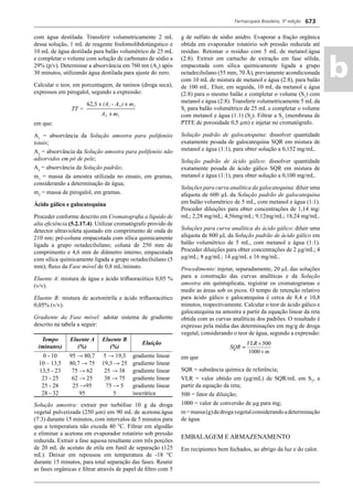 Farmacopeia Brasileira, 5ª edição
ab
673
com água destilada. Transferir volumetricamente 2 mL
dessa solução, 1 mL de reagente fosfomolibdotúngstico e
10 mL de água destilada para balão volumétrico de 25 mL
e completar o volume com solução de carbonato de sódio a
29% (p/v). Determinar a absorvância em 760 nm (A3
) após
30 minutos, utilizando água destilada para ajuste do zero.
Calcular o teor, em porcentagem, de taninos (droga seca),
expressos em pirogalol, segundo a expressão:
em que:
A1
= absorvância da Solução amostra para polifenóis
totais;
A2
= absorvância da Solução amostra para polifenóis não
adsorvidos em pó de pele;
A3
= absorvância da Solução padrão;
m1
= massa da amostra utilizada no ensaio, em gramas,
considerando a determinação de água;
m2
= massa de pirogalol, em gramas.
Ácido gálico e galocatequina
Proceder conforme descrito em Cromatograﬁa a líquido de
alta eﬁciência (5.2.17.4). Utilizar cromatógrafo provido de
detector ultravioleta ajustado em comprimento de onda de
210 nm; pré-coluna empacotada com sílica quimicamente
ligada a grupo octadecilsilano; coluna de 250 mm de
comprimento e 4,6 mm de diâmetro interno, empacotada
com sílica quimicamente ligada a grupo octadecilsilano (5
mm); ﬂuxo da Fase móvel de 0,8 mL/minuto.
Eluente A: mistura de água e ácido triﬂuoracético 0,05 %
(v/v).
Eluente B: mistura de acetonitrila e ácido triﬂuoracético
0,05% (v/v).
Gradiente da Fase móvel: adotar sistema de gradiente
descrito na tabela a seguir:
Tempo
(minutos)
Eluente A
(%)
Eluente B
(%)
Eluição
0 - 10 95 → 80,7 5 → 19,3 gradiente linear
10 – 13,5 80,7 → 75 19,3 → 25 gradiente linear
13,5 - 23 75 → 62 25 → 38 gradiente linear
23 - 25 62 → 25 38 → 75 gradiente linear
25 - 28 25 →95 75 → 5 gradiente linear
28 - 32 95 5 isocrática
Solução amostra: extrair por turbólise 10 g da droga
vegetal pulverizada (250 μm) em 90 mL de acetona:água
(7:3) durante 15 minutos, com intervalos de 5 minutos para
que a temperatura não exceda 40 °C. Filtrar em algodão
e eliminar a acetona em evaporador rotatório sob pressão
reduzida. Extrair a fase aquosa resultante com três porções
de 20 mL de acetato de etila em funil de separação (125
mL). Deixar em repousou em temperatura de -18 °C
durante 15 minutos, para total separação das fases. Reunir
as fases orgânicas e ﬁltrar através de papel de ﬁltro com 5
g de sulfato de sódio anidro. Evaporar a fração orgânica
obtida em evaporador rotatório sob pressão reduzida até
resíduo. Retomar o resíduo com 5 mL de metanol:água
(2:8). Extrair em cartucho de extração em fase sólida,
empacotada com sílica quimicamente ligada a grupo
octadecilsilano (55 mm, 70 Å), previamente acondicionada
com 10 mL de mistura de metanol e água (2:8), para balão
de 100 mL. Eluir, em seguida, 10 mL da metanol e água
(2:8) para o mesmo balão e completar o volume (S1
) com
metanol e água (2:8). Transferir volumetricamente 5 mL da
S1
para balão volumétrico de 25 mL e completar o volume
com metanol e água (1:1) (S2
). Filtrar a S2
(membrana de
PTFE de porosidade 0,5 μm) e injetar no cromatógrafo.
Solução padrão de galocatequina: dissolver quantidade
exatamente pesada de galocatequina SQR em mistura de
metanol e água (1:1), para obter solução a 0,152 mg/mL.
Solução padrão de ácido gálico: dissolver quantidade
exatamente pesada de ácido gálico SQR em mistura de
metanol e água (1:1), para obter solução a 0,100 mg/mL.
Soluções para curva analítica da galocatequina: diluir uma
alíquota de 600 μL da Solução padrão de galocatequina
em balão volumétrico de 5 mL, com metanol e água (1:1).
Proceder diluições para obter concentrações de 1,14 mg/
mL; 2,28 mg/mL; 4,56mg/mL; 9,12mg/mL; 18,24 mg/mL.
Soluções para curva analítica do ácido gálico: diluir uma
alíquota de 800 μL da Solução padrão de ácido gálico em
balão volumétrico de 5 mL, com metanol e água (1:1).
Proceder diluições para obter concentrações de 2 μg/mL; 4
μg/mL; 8 μg/mL; 14 μg/mL e 16 mg/mL.
Procedimento: injetar, separadamente, 20 μL das soluções
para a construção das curvas analíticas e da Solução
amostra em quintuplicata, registrar os cromatogramas e
medir as áreas sob os picos. O tempo de retenção relativo
para ácido gálico e galocatequina é cerca de 8,4 e 10,8
minutos, respectivamente. Calcular o teor de ácido gálico e
galocatequina na amostra a partir da equação linear da reta
obtida com as curvas analíticas dos padrões. O resultado é
expresso pela média das determinações em mg/g de droga
vegetal, considerando o teor de água, segundo a expressão:
em que
SQR = substância química de referência;
VLR = valor obtido em (μg/mL) de SQR/mL em S2
, a
partir da equação da reta;
500 = fator de diluição;
1000 = valor de conversão de μg para mg;
m=massa(g)dedrogavegetalconsiderandoadeterminação
de água.
EMBALAGEM E ARMAZENAMENTO
Em recipientes bem fechados, ao abrigo da luz e do calor.
Volume 2_18_07_11.indd 673Volume 2_18_07_11.indd 673 18/07/2011 09:26:3518/07/2011 09:26:35
 